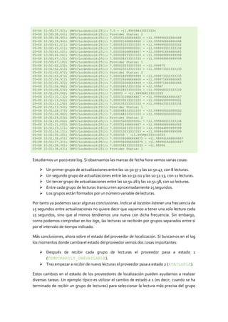 05-08   10:50:37.921:   INFO/LocAndroid(251):   7.0 - -11.999998333333334
05-08   10:50:38.041:   INFO/LocAndroid(251):   Provider Status: 2
05-08   10:50:38.901:   INFO/LocAndroid(251):   7.000001666666666 - -11.999996666666668
05-08   10:50:39.941:   INFO/LocAndroid(251):   7.000001666666666 - -11.999996666666668
05-08   10:50:41.011:   INFO/LocAndroid(251):   7.000003333333333 - -11.999995000000002
05-08   10:50:43.011:   INFO/LocAndroid(251):   7.000005000000001 - -11.999993333333334
05-08   10:50:45.001:   INFO/LocAndroid(251):   7.000006666666667 - -11.999991666666665
05-08   10:50:46.061:   INFO/LocAndroid(251):   7.000008333333333 - -11.999989999999999
05-08   10:50:47.131:   INFO/LocAndroid(251):   7.000008333333333 - -11.999989999999999
05-08   10:50:47.182:   INFO/LocAndroid(251):   Provider Status: 1
05-08   10:51:02.232:   INFO/LocAndroid(251):   7.000023333333333 - -11.999975
05-08   10:51:02.812:   INFO/LocAndroid(251):   7.000023333333333 - -11.999973333333333
05-08   10:51:02.872:   INFO/LocAndroid(251):   Provider Status: 2
05-08   10:51:03.872:   INFO/LocAndroid(251):   7.000024999999999 - -11.999973333333333
05-08   10:51:04.912:   INFO/LocAndroid(251):   7.000026666666668 - -11.999971666666665
05-08   10:51:05.922:   INFO/LocAndroid(251):   7.000026666666668 - -11.999971666666665
05-08   10:51:06.982:   INFO/LocAndroid(251):   7.000028333333334 - -11.99997
05-08   10:51:08.032:   INFO/LocAndroid(251):   7.000028333333334 - -11.999968333333333
05-08   10:51:09.062:   INFO/LocAndroid(251):   7.00003 - -11.999968333333333
05-08   10:51:10.132:   INFO/LocAndroid(251):   7.000031666666667 - -11.999966666666667
05-08   10:51:12.242:   INFO/LocAndroid(251):   7.000033333333333 - -11.999965000000001
05-08   10:51:13.292:   INFO/LocAndroid(251):   7.000033333333333 - -11.999963333333335
05-08   10:51:13.342:   INFO/LocAndroid(251):   Provider Status: 1
05-08   10:51:28.372:   INFO/LocAndroid(251):   7.000048333333333 - -11.999950000000002
05-08   10:51:28.982:   INFO/LocAndroid(251):   7.000048333333333 - -11.999950000000002
05-08   10:51:29.032:   INFO/LocAndroid(251):   Provider Status: 2
05-08   10:51:30.002:   INFO/LocAndroid(251):   7.000050000000001 - -11.999948333333334
05-08   10:51:31.002:   INFO/LocAndroid(251):   7.000051666666667 - -11.999946666666665
05-08   10:51:33.111:   INFO/LocAndroid(251):   7.000053333333333 - -11.999944999999999
05-08   10:51:34.151:   INFO/LocAndroid(251):   7.000053333333333 - -11.999944999999999
05-08   10:51:35.201:   INFO/LocAndroid(251):   7.000055 - -11.999943333333333
05-08   10:51:36.251:   INFO/LocAndroid(251):   7.0000566666666675 - -11.999941666666667
05-08   10:51:37.311:   INFO/LocAndroid(251):   7.0000566666666675 - -11.999941666666667
05-08   10:51:38.361:   INFO/LocAndroid(251):   7.0000583333333335 - -11.99994
05-08   10:51:38.431:   INFO/LocAndroid(251):   Provider Status: 1


Estudiemos un poco este log. Si observamos las marcas de fecha hora vemos varias cosas:

        Un primer grupo de actualizaciones entre las 10:50:37 y las 10:50:47, con 8 lecturas.
        Un segundo grupo de actualizaciones entre las 10:51:02 y las 10:51:13, con 11 lecturas.
        Un tercer grupo de actualizaciones entre las 10:51:28 y las 10:51:38, con 10 lecturas.
        Entre cada grupo de lecturas transcurren aproximadamente 15 segundos.
        Los grupos están formados por un número variable de lecturas.

Por tanto ya podemos sacar algunas conclusiones. Indicar al location listener una frecuencia de
15 segundos entre actualizaciones no quiere decir que vayamos a tener una sola lectura cada
15 segundos, sino que al menos tendremos una nueva con dicha frecuencia. Sin embargo,
como podemos comprobar en los logs, las lecturas se recibirán por grupos separados entre sí
por el intervalo de tiempo indicado.

Más conclusiones, ahora sobre el estado del proveedor de localización. Si buscamos en el log
los momentos donde cambia el estado del proveedor vemos dos cosas importantes:

     Después de recibir cada grupo de lecturas el proveedor pasa a estado 1
      (TEMPORARILY_UNAVAILABLE).
     Tras empezar a recibir de nuevo lecturas el proveedor pasa a estado 2 (AVAILABLE).

Estos cambios en el estado de los proveedores de localización pueden ayudarnos a realizar
diversas tareas. Un ejemplo típico es utilizar el cambio de estado a 1 (es decir, cuando se ha
terminado de recibir un grupo de lecturas) para seleccionar la lectura más precisa del grupo
 