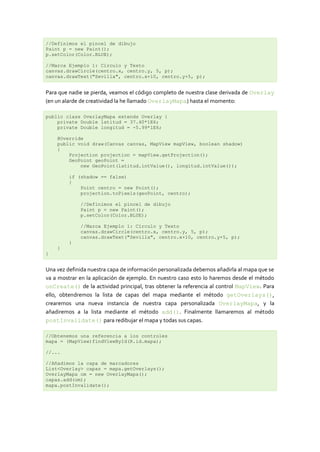 //Definimos el pincel de dibujo
Paint p = new Paint();
p.setColor(Color.BLUE);

//Marca Ejemplo 1: Círculo y Texto
canvas.drawCircle(centro.x, centro.y, 5, p);
canvas.drawText("Sevilla", centro.x+10, centro.y+5, p);


Para que nadie se pierda, veamos el código completo de nuestra clase derivada de Overlay
(en un alarde de creatividad la he llamado OverlayMapa) hasta el momento:

public class OverlayMapa extends Overlay {
    private Double latitud = 37.40*1E6;
    private Double longitud = -5.99*1E6;

    @Override
    public void draw(Canvas canvas, MapView mapView, boolean shadow)
    {
        Projection projection = mapView.getProjection();
        GeoPoint geoPoint =
            new GeoPoint(latitud.intValue(), longitud.intValue());

         if (shadow == false)
         {
             Point centro = new Point();
             projection.toPixels(geoPoint, centro);

             //Definimos el pincel de dibujo
             Paint p = new Paint();
             p.setColor(Color.BLUE);

             //Marca Ejemplo 1: Círculo y Texto
             canvas.drawCircle(centro.x, centro.y, 5, p);
             canvas.drawText("Sevilla", centro.x+10, centro.y+5, p);
         }
    }
}


Una vez definida nuestra capa de información personalizada debemos añadirla al mapa que se
va a mostrar en la aplicación de ejemplo. En nuestro caso esto lo haremos desde el método
onCreate() de la actividad principal, tras obtener la referencia al control MapView. Para
ello, obtendremos la lista de capas del mapa mediante el método getOverlays(),
crearemos una nueva instancia de nuestra capa personalizada OverlayMapa, y la
añadiremos a la lista mediante el método add(). Finalmente llamaremos al método
postInvalidate() para redibujar el mapa y todas sus capas.

//Obtenemos una referencia a los controles
mapa = (MapView)findViewById(R.id.mapa);

//...

//Añadimos la capa de marcadores
List<Overlay> capas = mapa.getOverlays();
OverlayMapa om = new OverlayMapa();
capas.add(om);
mapa.postInvalidate();
 