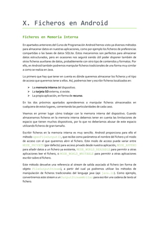X. Ficheros en Android
Ficheros en Memoria Interna

En apartados anteriores del Curso de Programación Android hemos visto ya diversos métodos
para almacenar datos en nuestras aplicaciones, como por ejemplo los ficheros de preferencias
compartidas o las bases de datos SQLite. Estos mecanismos son perfectos para almacenar
datos estructurados, pero en ocasiones nos seguirá siendo útil poder disponer también de
otros ficheros auxiliares de datos, probablemente con otro tipo de contenidos y formatos. Por
ello, en Android también podremos manipular ficheros tradicionales de una forma muy similar
a como se realiza en Java.

Lo primero que hay que tener en cuenta es dónde queremos almacenar los ficheros y el tipo
de acceso que queremos tener a ellos. Así, podremos leer y escribir ficheros localizados en:

    La memoria interna del dispositivo.
    La tarjeta SD externa, si existe.
    La propia aplicación, en forma de recurso.

En los dos próximos apartados aprenderemos a manipular ficheros almacenados en
cualquiera de estos lugares, comentando las particularidades de cada caso.

Veamos en primer lugar cómo trabajar con la memoria interna del dispositivo. Cuando
almacenamos ficheros en la memoria interna debemos tener en cuenta las limitaciones de
espacio que tienen muchos dispositivos, por lo que no deberíamos abusar de este espacio
utilizando ficheros de gran tamaño.

Escribir ficheros en la memoria interna es muy sencillo. Android proporciona para ello el
método openFileOutput(), que recibe como parámetros el nombre del fichero y el modo
de acceso con el que queremos abrir el fichero. Este modo de acceso puede variar entre
MODE_PRIVATE (por defecto) para acceso privado desde nuestra aplicación, MODE_APPEND
para añadir datos a un fichero ya existente, MODE_WORLD_READABLE para permitir a otras
aplicaciones leer el fichero, o MODE_WORLD_WRITABLE para permitir a otras aplicaciones
escribir sobre el fichero.

Este método devuelve una referencia al stream de salida asociado al fichero (en forma de
objeto FileOutputStream), a partir del cual ya podremos utilizar los métodos de
manipulación de ficheros tradicionales del lenguaje java (api java.io). Como ejemplo,
convertiremos este stream a un OutputStreamWriter para escribir una cadena de texto al
fichero.
 