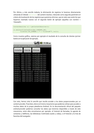 Por último, y más sencillo todavía, la eliminación de registros la haremos directamente
utilizando el método delete() del content resolver, indicando como segundo parámetro el
criterio de localización de los registros que queremos eliminar, que en este caso serán los que
hayamos insertado nuevos con el segundo botón de ejemplo (aquellos con nombre =
‘ClienteN’).

ContentResolver cr = getContentResolver();

cr.delete(ClientesProvider.CONTENT_URI,
        Clientes.COL_NOMBRE + " = 'ClienteN'", null);


Como muestra gráfica, veamos por ejemplo el resultado de la consulta de clientes (primer
botón) en la aplicación de ejemplo.




Con esto, hemos visto lo sencillo que resulta acceder a los datos proporcionados por un
content provider. Pues bien, éste es el mismo mecanismo que podemos utilizar para acceder a
muchos datos de la propia plataforma Android. En la documentación oficial del paquete
android.provider podemos consultar los datos que tenemos disponibles a través de este
mecanismo, entre ellos encontramos por ejemplo: el historial de llamadas, la agenda de
contactos y teléfonos, las bibliotecas multimedia (audio y video), o el historial y la lista de
favoritos del navegador.
 