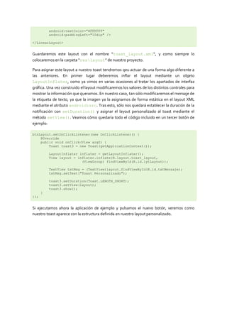 android:textColor="#FFFFFF"
          android:paddingLeft="10dip" />

</LinearLayout>


Guardaremos este layout con el nombre “toast_layout.xml“, y como siempre lo
colocaremos en la carpeta “reslayout” de nuestro proyecto.

Para asignar este layout a nuestro toast tendremos qeu actuar de una forma algo diferente a
las anteriores. En primer lugar deberemos inflar el layout mediante un objeto
LayoutInflater, como ya vimos en varias ocasiones al tratar los apartados de interfaz
gráfica. Una vez construido el layout modificaremos los valores de los distintos controles para
mostrar la información que queramos. En nuestro caso, tan sólo modificaremos el mensaje de
la etiqueta de texto, ya que la imagen ya la asignamos de forma estática en el layout XML
mediante el atributo android:src. Tras esto, sólo nos quedará establecer la duración de la
notificación con setDuration() y asignar el layout personalizado al toast mediante el
método setView(). Veamos cómo quedaría todo el código incluido en un tercer botón de
ejemplo:

btnLayout.setOnClickListener(new OnClickListener() {
    @Override
    public void onClick(View arg0) {
        Toast toast3 = new Toast(getApplicationContext());

          LayoutInflater inflater = getLayoutInflater();
          View layout = inflater.inflate(R.layout.toast_layout,
                          (ViewGroup) findViewById(R.id.lytLayout));

          TextView txtMsg = (TextView)layout.findViewById(R.id.txtMensaje);
          txtMsg.setText("Toast Personalizado");

          toast3.setDuration(Toast.LENGTH_SHORT);
          toast3.setView(layout);
          toast3.show();
      }
});


Si ejecutamos ahora la aplicación de ejemplo y pulsamos el nuevo botón, veremos como
nuestro toast aparece con la estructura definida en nuestro layout personalizado.
 