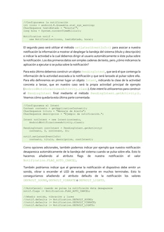 //Configuramos la notificación
int icono = android.R.drawable.stat_sys_warning;
CharSequence textoEstado = "Alerta!";
long hora = System.currentTimeMillis();

Notification notif =
    new Notification(icono, textoEstado, hora);


El segundo paso será utilizar el método setLatestEventInfo() para asociar a nuestra
notificación la información a mostrar al desplegar la bandeja del sistema (título y descripción)
e indicar la actividad a la cual debemos dirigir al usuario automáticamente si éste pulsa sobre
la notificación. Los dos primeros datos son simples cadenas de texto, pero ¿cómo indicamos la
aplicación a ejecutar si se pulsa sobre la notificación?

Para esto último debemos construir un objeto PendingIntent, que será el que contenga la
información de la actividad asociada a la notificación y que será lanzado al pulsar sobre ella.
Para ello definiremos en primer lugar un objeto Intent, indicando la clase de la actividad
concreta a lanzar, que en nuestro caso será la propia actividad principal de ejemplo
(AndroidNotificacionesActivity.class). Este intent lo utilizaremos para construir
el PendingIntent final mediante el método PendingIntent.getActivity().
Veamos cómo quedaría esta última parte comentada:

//Configuramos el Intent
Context contexto = getApplicationContext();
CharSequence titulo = "Mensaje de Alerta";
CharSequence descripcion = "Ejemplo de notificación.";

Intent notIntent = new Intent(contexto,
    AndroidNotificacionesActivity.class);

PendingIntent contIntent = PendingIntent.getActivity(
    contexto, 0, notIntent, 0);

notif.setLatestEventInfo(
    contexto, titulo, descripcion, contIntent);


Como opciones adicionales, también podemos indicar por ejemplo que nuestra notificación
desaparezca automáticamente de la bandeja del sistema cuando se pulsa sobre ella. Esto lo
hacemos añadiendo al atributo flags de nuestra notificación el valor
Notification.FLAG_AUTO_CANCEL.

También podríamos indicar que al generarse la notificación el dispositivo debe emitir un
sonido, vibrar o encender el LED de estado presente en muchos terminales. Esto lo
conseguiríamos añadiendo al atributo defaults de la notificación los valores
DEFAULT_SOUND, DEFAULT_VIBRATE o DEFAULT_LIGHTS.

//AutoCancel: cuando se pulsa la notificaión ésta desaparece
notif.flags |= Notification.FLAG_AUTO_CANCEL;

//Añadir sonido,    vibración y luces
//notif.defaults    |= Notification.DEFAULT_SOUND;
//notif.defaults    |= Notification.DEFAULT_VIBRATE;
//notif.defaults    |= Notification.DEFAULT_LIGHTS;
 