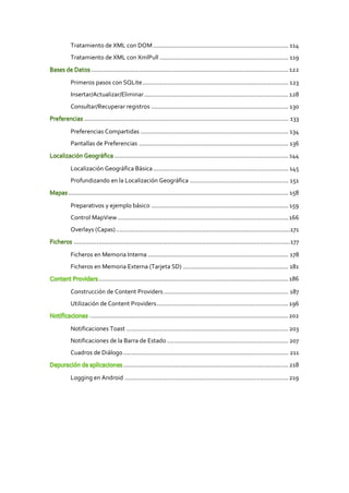 Tratamiento de XML con DOM ............................................................................. 114
 Tratamiento de XML con XmlPull ......................................................................... 119
            ................................................................................................................ 122

 Primeros pasos con SQLite ................................................................................... 123
 Insertar/Actualizar/Eliminar .................................................................................. 128
 Consultar/Recuperar registros .............................................................................. 130
        .................................................................................................................... 133

 Preferencias Compartidas .................................................................................... 134
 Pantallas de Preferencias ..................................................................................... 136
                         ................................................................................................... 144

 Localización Geográfica Básica ............................................................................. 145
 Profundizando en la Localización Geográfica ........................................................ 151
............................................................................................................................. 158

 Preparativos y ejemplo básico .............................................................................. 159
 Control MapView ................................................................................................. 166
 Overlays (Capas) ...................................................................................................171
  ...........................................................................................................................177

 Ficheros en Memoria Interna ................................................................................ 178
 Ficheros en Memoria Externa (Tarjeta SD) ............................................................ 181
                ............................................................................................................ 186

 Construcción de Content Providers ....................................................................... 187
 Utilización de Content Providers ........................................................................... 196
           ................................................................................................................. 202

 Notificaciones Toast ............................................................................................ 203
 Notificaciones de la Barra de Estado ..................................................................... 207
 Cuadros de Diálogo .............................................................................................. 211
                              .............................................................................................. 218

 Logging en Android ............................................................................................. 219
 