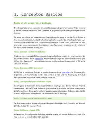 I. Conceptos Básicos
Entorno de desarrollo Android
En este apartado vamos a describir los pasos básicos para disponer en nuestro PC del entorno
y las herramientas necesarias para comenzar a programar aplicaciones para la plataforma
Android.
No voy a ser exhaustivo, ya existen muy buenos tutoriales sobre la instalación de Eclipse y
Android, incluida la documentación oficial de la plataforma. Además, si has llegado hasta aquí
quiero suponer que tienes unos conocimientos básicos de Eclipse y Java, por lo que tan sólo
enumeraré los pasos necesarios de instalación y configuración, y proporcionaré los enlaces a
las distintas herramientas. Vamos allá.
Paso 1. Descarga e instalación de Eclipse.
Si aún no tienes instalado Eclipse, puedes descargar la última versión (3.7 en el momento de
escribir estas líneas) desde este enlace. Recomiendo descargar por ejemplo la versión “Eclipse
IDE for Java Developers”. La instalación consiste simplemente en descomprimir el ZIP en la
ubicación deseada.
Paso 2. Descargar el SDK de Android.
El SDK de la plataforma Android se puede descargar desde este enlace (la última versión
disponible en el momento de escribir este tema es la r15). Una vez descargado, de nuevo
bastará con descomprimir el zip en cualquier ubicación.
Paso 3. Descargar el plugin Android para Eclipse.
Google pone a disposición de los desarrolladores un plugin para Eclipse llamado Android
Development Tools (ADT) que facilita en gran medida el desarrollo de aplicaciones para la
plataforma. Podéis descargarlo mediante las opciones de actualización de Eclipse, accediendo
al menú “Help / Install new software…” e indicando la URL de descarga:
https://dl-ssl.google.com/android/eclipse/

Se debe seleccionar e instalar el paquete completo Developer Tools, formado por Android
DDMS y Android Development Tools.
Paso 4. Configurar el plugin ADT.
En la ventana de configuración de Eclipse, se debe acceder a la sección de Android e indicar la
ruta en la que se ha instalado el SDK (paso 2).

 