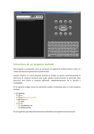 Estructura de un proyecto Android
Para empezar a comprender cómo se construye una aplicación Android vamos a echar un
vistazo a la estructura general de un proyecto tipo.
Cuando creamos un nuevo proyecto Android en Eclipse se genera automáticamente la
estructura de carpetas necesaria para poder generar posteriormente la aplicación. Esta
estructura será común a cualquier aplicación, independientemente de su tamaño y
complejidad.
En la siguiente imagen vemos los elementos creados inicialmente para un nuevo proyecto
Android:
En los siguientes apartados describiremos los elementos principales de esta estructura.
 