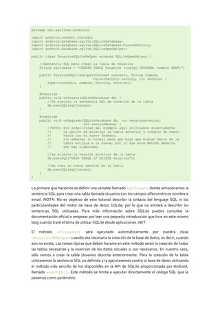 package net.sgoliver.android;
import android.content.Context;
import android.database.sqlite.SQLiteDatabase;
import android.database.sqlite.SQLiteDatabase.CursorFactory;
import android.database.sqlite.SQLiteOpenHelper;
public class UsuariosSQLiteHelper extends SQLiteOpenHelper {
//Sentencia SQL para crear la tabla de Usuarios
String sqlCreate = "CREATE TABLE Usuarios (codigo INTEGER, nombre TEXT)";
public UsuariosSQLiteHelper(Context contexto, String nombre,
CursorFactory factory, int version) {
super(contexto, nombre, factory, version);
}
@Override
public void onCreate(SQLiteDatabase db) {
//Se ejecuta la sentencia SQL de creación de la tabla
db.execSQL(sqlCreate);
}
@Override
public void onUpgrade(SQLiteDatabase db, int versionAnterior,
int versionNueva) {
//NOTA: Por simplicidad del ejemplo aquí utilizamos directamente
// la opción de eliminar la tabla anterior y crearla de nuevo
// vacía con el nuevo formato.
// Sin embargo lo normal será que haya que migrar datos de la
// tabla antigua a la nueva, por lo que este método debería
// ser más elaborado.
//Se elimina la versión anterior de la tabla
db.execSQL("DROP TABLE IF EXISTS Usuarios");
//Se crea la nueva versión de la tabla
db.execSQL(sqlCreate);
}
}
Lo primero que hacemos es definir una variable llamado sqlCreate donde almacenamos la
sentencia SQL para crear una tabla llamada Usuarios con los campos alfanuméricos nombre e
email. NOTA: No es objetivo de este tutorial describir la sintaxis del lenguaje SQL ni las
particularidades del motor de base de datos SQLite, por lo que no entraré a describir las
sentencias SQL utilizadas. Para más información sobre SQLite puedes consultar la
documentación oficial o empezar por leer una pequeña introducción que hice en este mismo
blog cuando traté el tema de utilizar SQLite desde aplicaciones .NET
El método onCreate() será ejecutado automáticamente por nuestra clase
UsuariosDBHelper cuando sea necesaria la creación de la base de datos, es decir, cuando
aún no exista. Las tareas típicas que deben hacerse en este método serán la creación de todas
las tablas necesarias y la inserción de los datos iniciales si son necesarios. En nuestro caso,
sólo vamos a crear la tabla Usuarios descrita anteriormente. Para la creación de la tabla
utilizaremos la sentencia SQL ya definida y la ejecutaremos contra la base de datos utilizando
el método más sencillo de los disponibles en la API de SQLite proporcionada por Android,
llamado execSQL(). Este método se limita a ejecutar directamente el código SQL que le
pasemos como parámetro.
 