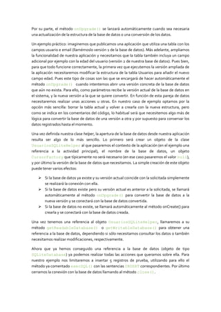 Por su parte, el método onUpgrade() se lanzará automáticamente cuando sea necesaria
una actualización de la estructura de la base de datos o una conversión de los datos.
Un ejemplo práctico: imaginemos que publicamos una aplicación que utiliza una tabla con los
campos usuario e email (llamémoslo versión 1 de la base de datos). Más adelante, ampliamos
la funcionalidad de nuestra aplicación y necesitamos que la tabla también incluya un campo
adicional por ejemplo con la edad del usuario (versión 2 de nuestra base de datos). Pues bien,
para que todo funcione correctamente, la primera vez que ejecutemos la versión ampliada de
la aplicación necesitaremos modificar la estructura de la tabla Usuarios para añadir el nuevo
campo edad. Pues este tipo de cosas son las que se encargará de hacer automáticamente el
método onUpgrade() cuando intentemos abrir una versión concreta de la base de datos
que aún no exista. Para ello, como parámetros recibe la versión actual de la base de datos en
el sistema, y la nueva versión a la que se quiere convertir. En función de esta pareja de datos
necesitaremos realizar unas acciones u otras. En nuestro caso de ejemplo optamos por la
opción más sencilla: borrar la tabla actual y volver a crearla con la nueva estructura, pero
como se indica en los comentarios del código, lo habitual será que necesitemos algo más de
lógica para convertir la base de datos de una versión a otra y por supuesto para conservar los
datos registrados hasta el momento.
Una vez definida nuestra clase helper, la apertura de la base de datos desde nuestra aplicación
resulta ser algo de lo más sencillo. Lo primero será crear un objeto de la clase
UsuariosSQLiteHelper al que pasaremos el contexto de la aplicación (en el ejemplo una
referencia a la actividad principal), el nombre de la base de datos, un objeto
CursorFactory que típicamente no será necesario (en ese caso pasaremos el valor null),
y por último la versión de la base de datos que necesitamos. La simple creación de este objeto
puede tener varios efectos:
 Si la base de datos ya existe y su versión actual coincide con la solicitada simplemente
se realizará la conexión con ella.
 Si la base de datos existe pero su versión actual es anterior a la solicitada, se llamará
automáticamente al método onUpgrade() para convertir la base de datos a la
nueva versión y se conectará con la base de datos convertida.
 Si la base de datos no existe, se llamará automáticamente al método onCreate() para
crearla y se conectará con la base de datos creada.
Una vez tenemos una referencia al objeto UsuariosSQLiteHelper, llamaremos a su
método getReadableDatabase() o getWritableDatabase() para obtener una
referencia a la base de datos, dependiendo si sólo necesitamos consultar los datos o también
necesitamos realizar modificaciones, respectivamente.
Ahora que ya hemos conseguido una referencia a la base de datos (objeto de tipo
SQLiteDatabase) ya podemos realizar todas las acciones que queramos sobre ella. Para
nuestro ejemplo nos limitaremos a insertar 5 registros de prueba, utilizando para ello el
método ya comentado execSQL() con las sentencias INSERT correspondientes. Por último
cerramos la conexión con la base de datos llamando al método close().
 