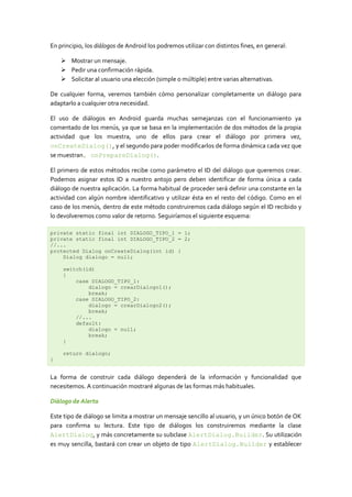 En principio, los diálogos de Android los podremos utilizar con distintos fines, en general:
 Mostrar un mensaje.
 Pedir una confirmación rápida.
 Solicitar al usuario una elección (simple o múltiple) entre varias alternativas.
De cualquier forma, veremos también cómo personalizar completamente un diálogo para
adaptarlo a cualquier otra necesidad.
El uso de diálogos en Android guarda muchas semejanzas con el funcionamiento ya
comentado de los menús, ya que se basa en la implementación de dos métodos de la propia
actividad que los muestra, uno de ellos para crear el diálogo por primera vez,
onCreateDialog(), y el segundo para poder modificarlos de forma dinámica cada vez que
se muestran, onPrepareDialog().
El primero de estos métodos recibe como parámetro el ID del diálogo que queremos crear.
Podemos asignar estos ID a nuestro antojo pero deben identificar de forma única a cada
diálogo de nuestra aplicación. La forma habitual de proceder será definir una constante en la
actividad con algún nombre identificativo y utilizar ésta en el resto del código. Como en el
caso de los menús, dentro de este método construiremos cada diálogo según el ID recibido y
lo devolveremos como valor de retorno. Seguiríamos el siguiente esquema:
private static final int DIALOGO_TIPO_1 = 1;
private static final int DIALOGO_TIPO_2 = 2;
//...
protected Dialog onCreateDialog(int id) {
Dialog dialogo = null;
switch(id)
{
case DIALOGO_TIPO_1:
dialogo = crearDialogo1();
break;
case DIALOGO_TIPO_2:
dialogo = crearDialogo2();
break;
//...
default:
dialogo = null;
break;
}
return dialogo;
}
La forma de construir cada diálogo dependerá de la información y funcionalidad que
necesitemos. A continuación mostraré algunas de las formas más habituales.
Diálogo de Alerta
Este tipo de diálogo se limita a mostrar un mensaje sencillo al usuario, y un único botón de OK
para confirma su lectura. Este tipo de diálogos los construiremos mediante la clase
AlertDialog, y más concretamente su subclase AlertDialog.Builder. Su utilización
es muy sencilla, bastará con crear un objeto de tipo AlertDialog.Builder y establecer
 