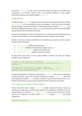 del control EditText, y es que no sólo nos permite editar texto plano sino también texto
enriquecido o con formato. Veamos cómo y qué opciones tenemos, y para empezar
comentemos algunas cosas sobre los objetos Spannable.
Interfaz Spanned
Un objeto de tipo Spanned es algo así como una cadena de caracteres (deriva de la interfaz
CharSequence) en la que podemos insertar otros objetos a modo de marcas o etiquetas
(spans) asociados a rangos de caracteres. De esta interfaz deriva la interfaz Spannable, que
permite la modificación de estas marcas, y a su vez de ésta última deriva la interfaz Editable,
que permite además la modificación del texto.
Aunque en el apartado en el que nos encontramos nos interesaremos principalmente por las
marcas de formato de texto, en principio podríamos insertar cualquier tipo de objeto.
Existen muchos tipos de spans predefinidos en la plataforma que podemos utilizar para dar
formato al texto, entre ellos:
 TypefaceSpan. Modifica el tipo de fuente.
 StyleSpan. Modifica el estilo del texto (negrita, cursiva, …).
 ForegroudColorSpan. Modifica el color del texto.
 AbsoluteSizeSpan. Modifica el tamaño de fuente.
De esta forma, para crear un nuevo objeto Editable e insertar una marca de formato
podríamos hacer lo siguiente:
//Creamos un nuevo objeto de tipo Editable
Editable str = Editable.Factory.getInstance().newEditable("Esto es un
simulacro.");
//Marcamos cono fuente negrita la palabra "simulacro"
str.setSpan(new StyleSpan(android.graphics.Typeface.BOLD), 11, 19,
Spannable.SPAN_EXCLUSIVE_EXCLUSIVE);
En este ejemplo estamos insertando un span de tipo StyleSpan para marcar un fragmento
de texto con estilo negrita. Para insertarlo utilizamos el método setSpan(), que recibe
como parámetro el objeto Span a insertar, la posición inicial y final del texto a marcar, y un
flag que indica la forma en la que el span se podrá extender al insertarse nuevo texto.
Texto con formato en controles TextView y EditText
Hemos visto cómo crear un objeto Editable y añadir marcas de formato al texto que
contiene, pero todo esto no tendría ningún sentido si no pudiéramos visualizarlo. Como ya
podéis imaginar, los controles TextView y EditText nos van a permitir hacer esto. Vemos
qué ocurre si asignamos al nuestro control EditText el objeto Editable que hemos
creado antes:
txtTexto.setText(str);
 