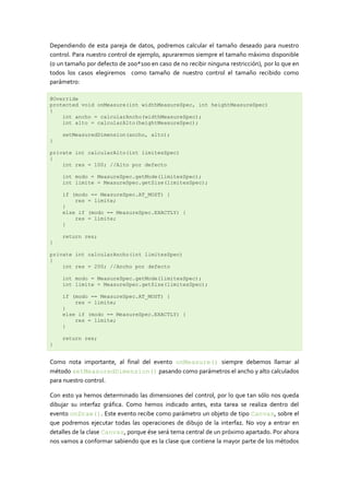Dependiendo de esta pareja de datos, podremos calcular el tamaño deseado para nuestro
control. Para nuestro control de ejemplo, apuraremos siempre el tamaño máximo disponible
(o un tamaño por defecto de 200*100 en caso de no recibir ninguna restricción), por lo que en
todos los casos elegiremos como tamaño de nuestro control el tamaño recibido como
parámetro:
@Override
protected void onMeasure(int widthMeasureSpec, int heightMeasureSpec)
{
int ancho = calcularAncho(widthMeasureSpec);
int alto = calcularAlto(heightMeasureSpec);
setMeasuredDimension(ancho, alto);
}
private int calcularAlto(int limitesSpec)
{
int res = 100; //Alto por defecto
int modo = MeasureSpec.getMode(limitesSpec);
int limite = MeasureSpec.getSize(limitesSpec);
if (modo == MeasureSpec.AT_MOST) {
res = limite;
}
else if (modo == MeasureSpec.EXACTLY) {
res = limite;
}
return res;
}
private int calcularAncho(int limitesSpec)
{
int res = 200; //Ancho por defecto
int modo = MeasureSpec.getMode(limitesSpec);
int limite = MeasureSpec.getSize(limitesSpec);
if (modo == MeasureSpec.AT_MOST) {
res = limite;
}
else if (modo == MeasureSpec.EXACTLY) {
res = limite;
}
return res;
}
Como nota importante, al final del evento onMeasure() siempre debemos llamar al
método setMeasuredDimension() pasando como parámetros el ancho y alto calculados
para nuestro control.
Con esto ya hemos determinado las dimensiones del control, por lo que tan sólo nos queda
dibujar su interfaz gráfica. Como hemos indicado antes, esta tarea se realiza dentro del
evento onDraw(). Este evento recibe como parámetro un objeto de tipo Canvas, sobre el
que podremos ejecutar todas las operaciones de dibujo de la interfaz. No voy a entrar en
detalles de la clase Canvas, porque ése será tema central de un próximo apartado. Por ahora
nos vamos a conformar sabiendo que es la clase que contiene la mayor parte de los métodos
 