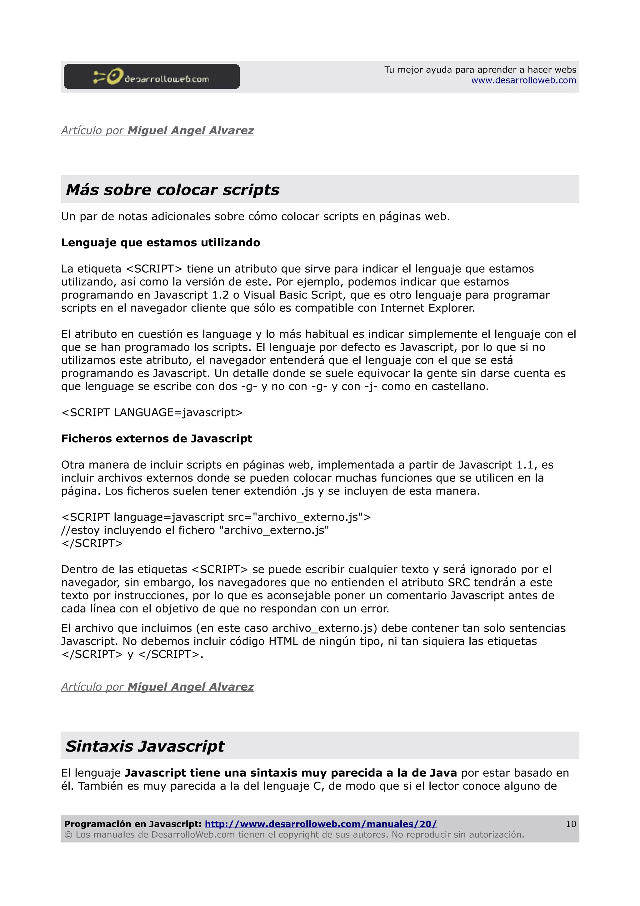 Tu mejor ayuda para aprender a hacer webs
www.desarrolloweb.com
Artículo por Miguel Angel Alvarez
Más sobre colocar scripts
Un par de notas adicionales sobre cómo colocar scripts en páginas web.
Lenguaje que estamos utilizando
La etiqueta <SCRIPT> tiene un atributo que sirve para indicar el lenguaje que estamos
utilizando, así como la versión de este. Por ejemplo, podemos indicar que estamos
programando en Javascript 1.2 o Visual Basic Script, que es otro lenguaje para programar
scripts en el navegador cliente que sólo es compatible con Internet Explorer.
El atributo en cuestión es language y lo más habitual es indicar simplemente el lenguaje con el
que se han programado los scripts. El lenguaje por defecto es Javascript, por lo que si no
utilizamos este atributo, el navegador entenderá que el lenguaje con el que se está
programando es Javascript. Un detalle donde se suele equivocar la gente sin darse cuenta es
que lenguage se escribe con dos -g- y no con -g- y con -j- como en castellano.
<SCRIPT LANGUAGE=javascript>
Ficheros externos de Javascript
Otra manera de incluir scripts en páginas web, implementada a partir de Javascript 1.1, es
incluir archivos externos donde se pueden colocar muchas funciones que se utilicen en la
página. Los ficheros suelen tener extendión .js y se incluyen de esta manera.
<SCRIPT language=javascript src="archivo_externo.js">
//estoy incluyendo el fichero "archivo_externo.js"
</SCRIPT>
Dentro de las etiquetas <SCRIPT> se puede escribir cualquier texto y será ignorado por el
navegador, sin embargo, los navegadores que no entienden el atributo SRC tendrán a este
texto por instrucciones, por lo que es aconsejable poner un comentario Javascript antes de
cada línea con el objetivo de que no respondan con un error.
El archivo que incluimos (en este caso archivo_externo.js) debe contener tan solo sentencias
Javascript. No debemos incluir código HTML de ningún tipo, ni tan siquiera las etiquetas
</SCRIPT> y </SCRIPT>.
Artículo por Miguel Angel Alvarez
Sintaxis Javascript
El lenguaje Javascript tiene una sintaxis muy parecida a la de Java por estar basado en
él. También es muy parecida a la del lenguaje C, de modo que si el lector conoce alguno de
Programación en Javascript: http://www.desarrolloweb.com/manuales/20/
© Los manuales de DesarrolloWeb.com tienen el copyright de sus autores. No reproducir sin autorización.
10
 