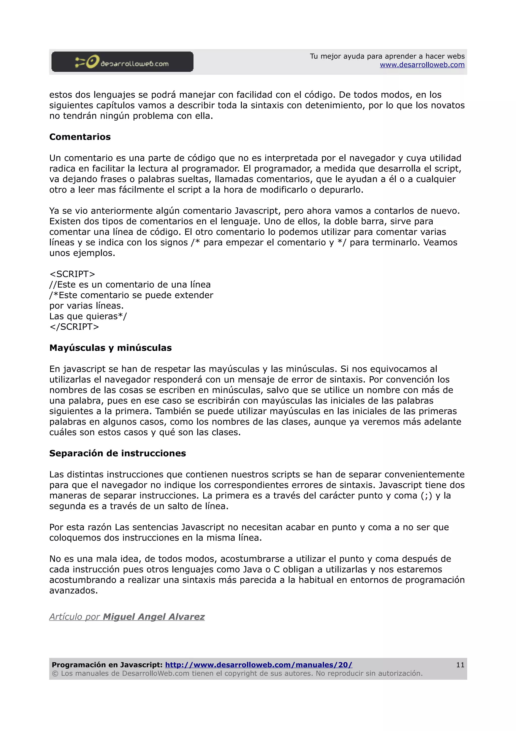 Tu mejor ayuda para aprender a hacer webs
www.desarrolloweb.com
estos dos lenguajes se podrá manejar con facilidad con el código. De todos modos, en los
siguientes capítulos vamos a describir toda la sintaxis con detenimiento, por lo que los novatos
no tendrán ningún problema con ella.
Comentarios
Un comentario es una parte de código que no es interpretada por el navegador y cuya utilidad
radica en facilitar la lectura al programador. El programador, a medida que desarrolla el script,
va dejando frases o palabras sueltas, llamadas comentarios, que le ayudan a él o a cualquier
otro a leer mas fácilmente el script a la hora de modificarlo o depurarlo.
Ya se vio anteriormente algún comentario Javascript, pero ahora vamos a contarlos de nuevo.
Existen dos tipos de comentarios en el lenguaje. Uno de ellos, la doble barra, sirve para
comentar una línea de código. El otro comentario lo podemos utilizar para comentar varias
líneas y se indica con los signos /* para empezar el comentario y */ para terminarlo. Veamos
unos ejemplos.
<SCRIPT>
//Este es un comentario de una línea
/*Este comentario se puede extender
por varias líneas.
Las que quieras*/
</SCRIPT>
Mayúsculas y minúsculas
En javascript se han de respetar las mayúsculas y las minúsculas. Si nos equivocamos al
utilizarlas el navegador responderá con un mensaje de error de sintaxis. Por convención los
nombres de las cosas se escriben en minúsculas, salvo que se utilice un nombre con más de
una palabra, pues en ese caso se escribirán con mayúsculas las iniciales de las palabras
siguientes a la primera. También se puede utilizar mayúsculas en las iniciales de las primeras
palabras en algunos casos, como los nombres de las clases, aunque ya veremos más adelante
cuáles son estos casos y qué son las clases.
Separación de instrucciones
Las distintas instrucciones que contienen nuestros scripts se han de separar convenientemente
para que el navegador no indique los correspondientes errores de sintaxis. Javascript tiene dos
maneras de separar instrucciones. La primera es a través del carácter punto y coma (;) y la
segunda es a través de un salto de línea.
Por esta razón Las sentencias Javascript no necesitan acabar en punto y coma a no ser que
coloquemos dos instrucciones en la misma línea.
No es una mala idea, de todos modos, acostumbrarse a utilizar el punto y coma después de
cada instrucción pues otros lenguajes como Java o C obligan a utilizarlas y nos estaremos
acostumbrando a realizar una sintaxis más parecida a la habitual en entornos de programación
avanzados.
Artículo por Miguel Angel Alvarez
Programación en Javascript: http://www.desarrolloweb.com/manuales/20/
© Los manuales de DesarrolloWeb.com tienen el copyright de sus autores. No reproducir sin autorización.
11
 
