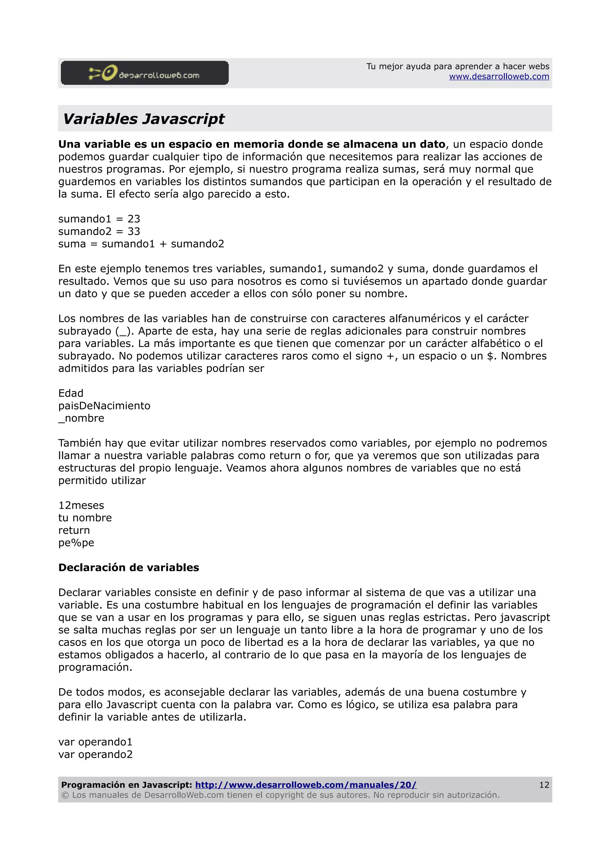 Tu mejor ayuda para aprender a hacer webs
www.desarrolloweb.com
Variables Javascript
Una variable es un espacio en memoria donde se almacena un dato, un espacio donde
podemos guardar cualquier tipo de información que necesitemos para realizar las acciones de
nuestros programas. Por ejemplo, si nuestro programa realiza sumas, será muy normal que
guardemos en variables los distintos sumandos que participan en la operación y el resultado de
la suma. El efecto sería algo parecido a esto.
sumando1 = 23
sumando2 = 33
suma = sumando1 + sumando2
En este ejemplo tenemos tres variables, sumando1, sumando2 y suma, donde guardamos el
resultado. Vemos que su uso para nosotros es como si tuviésemos un apartado donde guardar
un dato y que se pueden acceder a ellos con sólo poner su nombre.
Los nombres de las variables han de construirse con caracteres alfanuméricos y el carácter
subrayado (_). Aparte de esta, hay una serie de reglas adicionales para construir nombres
para variables. La más importante es que tienen que comenzar por un carácter alfabético o el
subrayado. No podemos utilizar caracteres raros como el signo +, un espacio o un $. Nombres
admitidos para las variables podrían ser
Edad
paisDeNacimiento
_nombre
También hay que evitar utilizar nombres reservados como variables, por ejemplo no podremos
llamar a nuestra variable palabras como return o for, que ya veremos que son utilizadas para
estructuras del propio lenguaje. Veamos ahora algunos nombres de variables que no está
permitido utilizar
12meses
tu nombre
return
pe%pe
Declaración de variables
Declarar variables consiste en definir y de paso informar al sistema de que vas a utilizar una
variable. Es una costumbre habitual en los lenguajes de programación el definir las variables
que se van a usar en los programas y para ello, se siguen unas reglas estrictas. Pero javascript
se salta muchas reglas por ser un lenguaje un tanto libre a la hora de programar y uno de los
casos en los que otorga un poco de libertad es a la hora de declarar las variables, ya que no
estamos obligados a hacerlo, al contrario de lo que pasa en la mayoría de los lenguajes de
programación.
De todos modos, es aconsejable declarar las variables, además de una buena costumbre y
para ello Javascript cuenta con la palabra var. Como es lógico, se utiliza esa palabra para
definir la variable antes de utilizarla.
var operando1
var operando2
Programación en Javascript: http://www.desarrolloweb.com/manuales/20/
© Los manuales de DesarrolloWeb.com tienen el copyright de sus autores. No reproducir sin autorización.
12
 