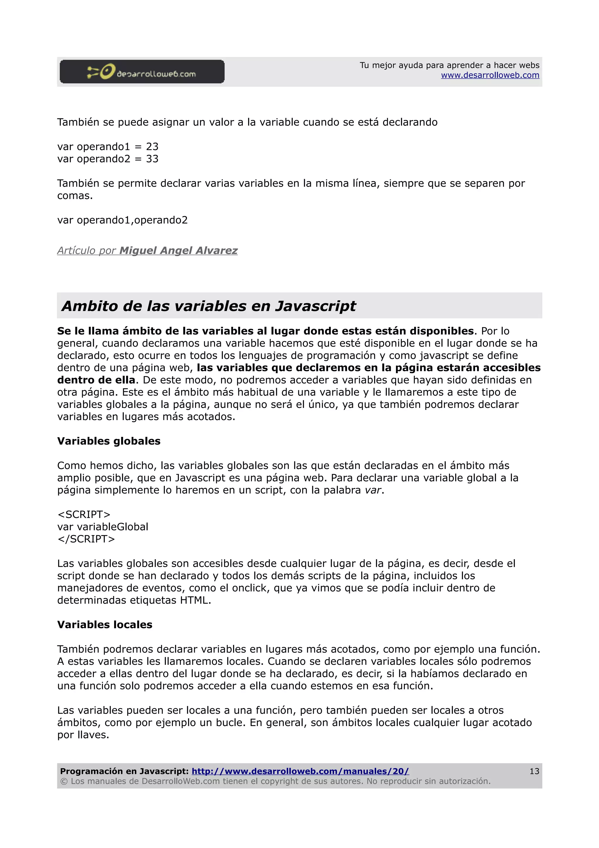 Tu mejor ayuda para aprender a hacer webs
www.desarrolloweb.com
También se puede asignar un valor a la variable cuando se está declarando
var operando1 = 23
var operando2 = 33
También se permite declarar varias variables en la misma línea, siempre que se separen por
comas.
var operando1,operando2
Artículo por Miguel Angel Alvarez
Ambito de las variables en Javascript
Se le llama ámbito de las variables al lugar donde estas están disponibles. Por lo
general, cuando declaramos una variable hacemos que esté disponible en el lugar donde se ha
declarado, esto ocurre en todos los lenguajes de programación y como javascript se define
dentro de una página web, las variables que declaremos en la página estarán accesibles
dentro de ella. De este modo, no podremos acceder a variables que hayan sido definidas en
otra página. Este es el ámbito más habitual de una variable y le llamaremos a este tipo de
variables globales a la página, aunque no será el único, ya que también podremos declarar
variables en lugares más acotados.
Variables globales
Como hemos dicho, las variables globales son las que están declaradas en el ámbito más
amplio posible, que en Javascript es una página web. Para declarar una variable global a la
página simplemente lo haremos en un script, con la palabra var.
<SCRIPT>
var variableGlobal
</SCRIPT>
Las variables globales son accesibles desde cualquier lugar de la página, es decir, desde el
script donde se han declarado y todos los demás scripts de la página, incluidos los
manejadores de eventos, como el onclick, que ya vimos que se podía incluir dentro de
determinadas etiquetas HTML.
Variables locales
También podremos declarar variables en lugares más acotados, como por ejemplo una función.
A estas variables les llamaremos locales. Cuando se declaren variables locales sólo podremos
acceder a ellas dentro del lugar donde se ha declarado, es decir, si la habíamos declarado en
una función solo podremos acceder a ella cuando estemos en esa función.
Las variables pueden ser locales a una función, pero también pueden ser locales a otros
ámbitos, como por ejemplo un bucle. En general, son ámbitos locales cualquier lugar acotado
por llaves.
Programación en Javascript: http://www.desarrolloweb.com/manuales/20/
© Los manuales de DesarrolloWeb.com tienen el copyright de sus autores. No reproducir sin autorización.
13
 