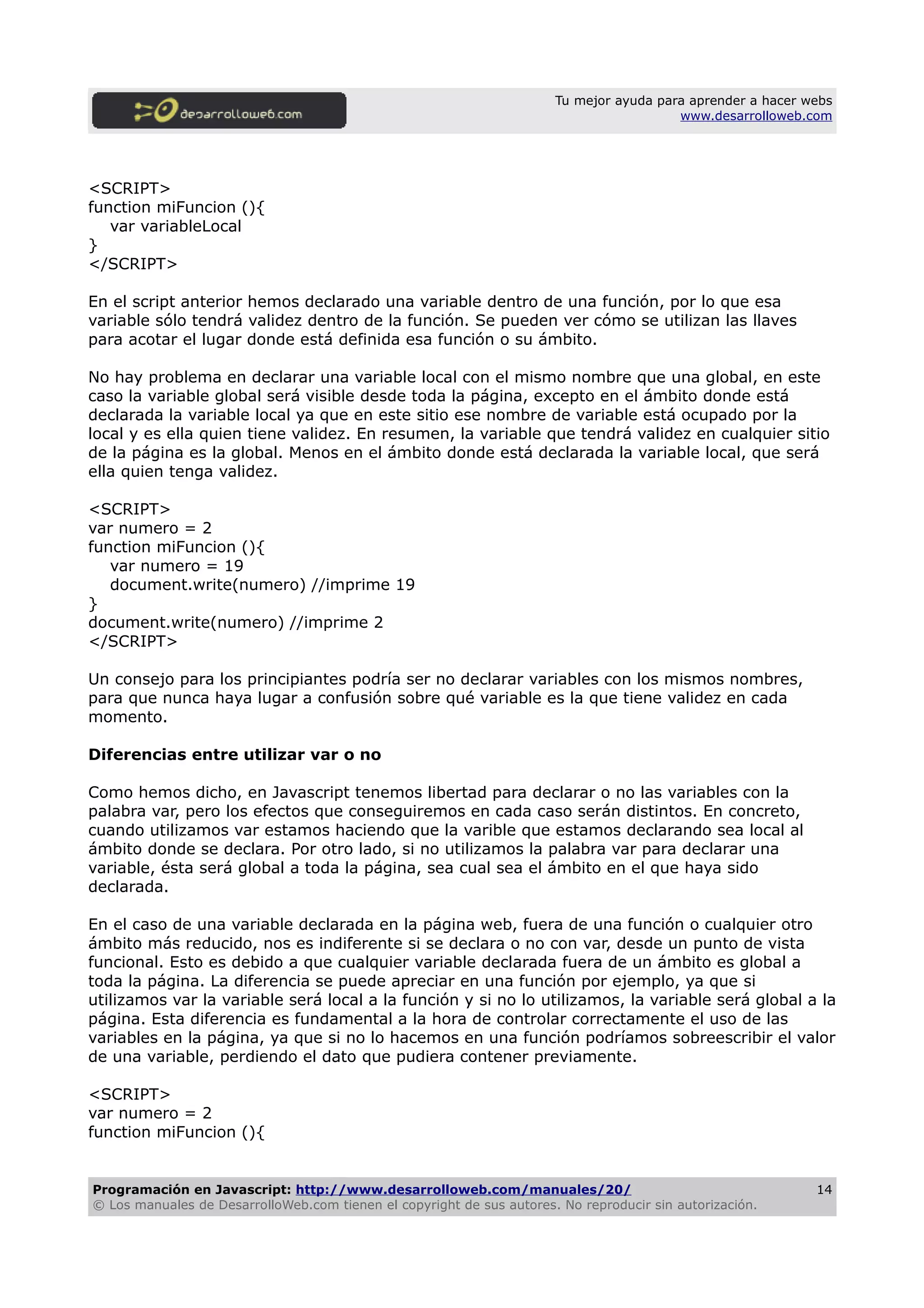 Tu mejor ayuda para aprender a hacer webs
www.desarrolloweb.com
<SCRIPT>
function miFuncion (){
var variableLocal
}
</SCRIPT>
En el script anterior hemos declarado una variable dentro de una función, por lo que esa
variable sólo tendrá validez dentro de la función. Se pueden ver cómo se utilizan las llaves
para acotar el lugar donde está definida esa función o su ámbito.
No hay problema en declarar una variable local con el mismo nombre que una global, en este
caso la variable global será visible desde toda la página, excepto en el ámbito donde está
declarada la variable local ya que en este sitio ese nombre de variable está ocupado por la
local y es ella quien tiene validez. En resumen, la variable que tendrá validez en cualquier sitio
de la página es la global. Menos en el ámbito donde está declarada la variable local, que será
ella quien tenga validez.
<SCRIPT>
var numero = 2
function miFuncion (){
var numero = 19
document.write(numero) //imprime 19
}
document.write(numero) //imprime 2
</SCRIPT>
Un consejo para los principiantes podría ser no declarar variables con los mismos nombres,
para que nunca haya lugar a confusión sobre qué variable es la que tiene validez en cada
momento.
Diferencias entre utilizar var o no
Como hemos dicho, en Javascript tenemos libertad para declarar o no las variables con la
palabra var, pero los efectos que conseguiremos en cada caso serán distintos. En concreto,
cuando utilizamos var estamos haciendo que la varible que estamos declarando sea local al
ámbito donde se declara. Por otro lado, si no utilizamos la palabra var para declarar una
variable, ésta será global a toda la página, sea cual sea el ámbito en el que haya sido
declarada.
En el caso de una variable declarada en la página web, fuera de una función o cualquier otro
ámbito más reducido, nos es indiferente si se declara o no con var, desde un punto de vista
funcional. Esto es debido a que cualquier variable declarada fuera de un ámbito es global a
toda la página. La diferencia se puede apreciar en una función por ejemplo, ya que si
utilizamos var la variable será local a la función y si no lo utilizamos, la variable será global a la
página. Esta diferencia es fundamental a la hora de controlar correctamente el uso de las
variables en la página, ya que si no lo hacemos en una función podríamos sobreescribir el valor
de una variable, perdiendo el dato que pudiera contener previamente.
<SCRIPT>
var numero = 2
function miFuncion (){
Programación en Javascript: http://www.desarrolloweb.com/manuales/20/
© Los manuales de DesarrolloWeb.com tienen el copyright de sus autores. No reproducir sin autorización.
14
 