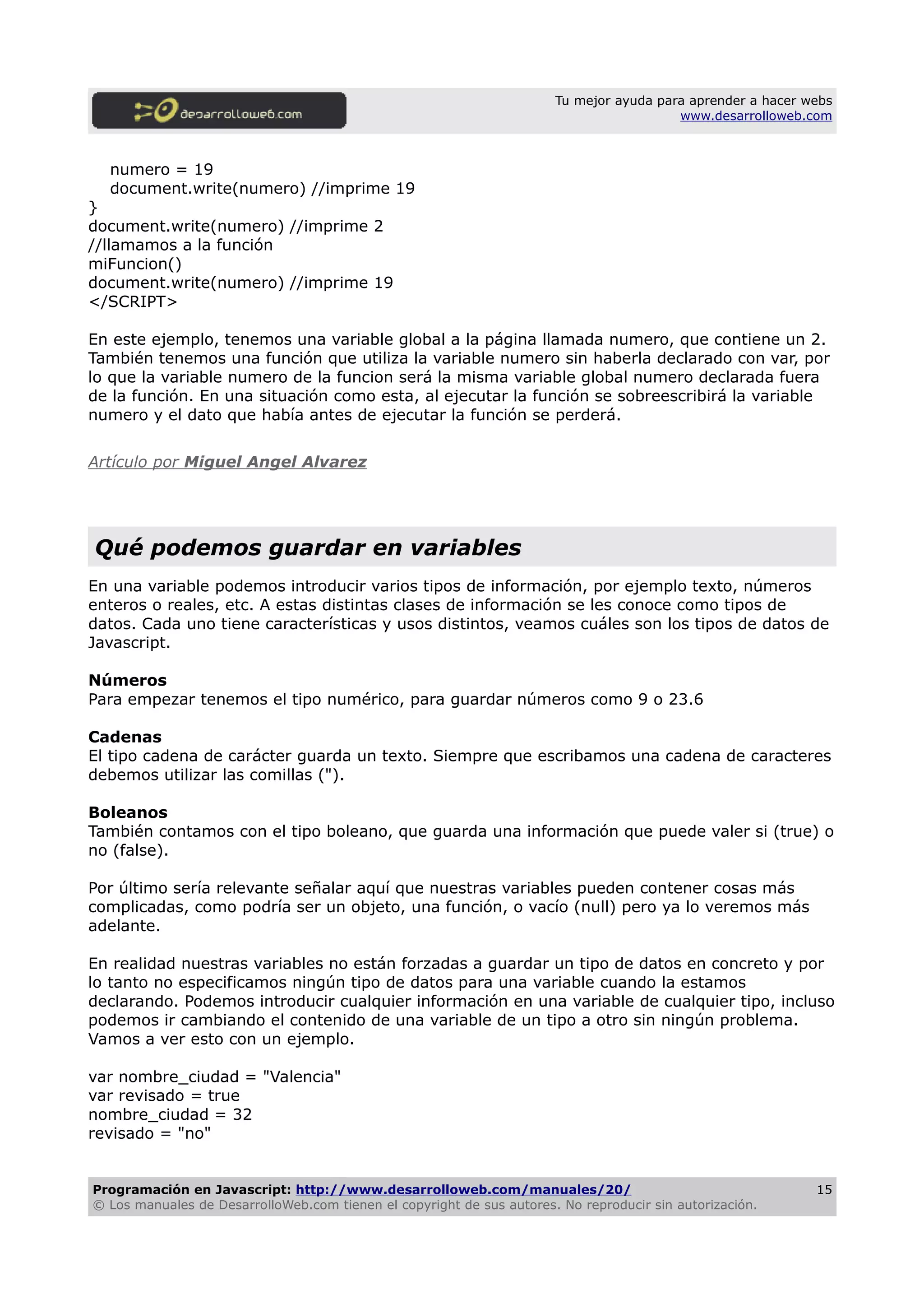 Tu mejor ayuda para aprender a hacer webs
www.desarrolloweb.com
numero = 19
document.write(numero) //imprime 19
}
document.write(numero) //imprime 2
//llamamos a la función
miFuncion()
document.write(numero) //imprime 19
</SCRIPT>
En este ejemplo, tenemos una variable global a la página llamada numero, que contiene un 2.
También tenemos una función que utiliza la variable numero sin haberla declarado con var, por
lo que la variable numero de la funcion será la misma variable global numero declarada fuera
de la función. En una situación como esta, al ejecutar la función se sobreescribirá la variable
numero y el dato que había antes de ejecutar la función se perderá.
Artículo por Miguel Angel Alvarez
Qué podemos guardar en variables
En una variable podemos introducir varios tipos de información, por ejemplo texto, números
enteros o reales, etc. A estas distintas clases de información se les conoce como tipos de
datos. Cada uno tiene características y usos distintos, veamos cuáles son los tipos de datos de
Javascript.
Números
Para empezar tenemos el tipo numérico, para guardar números como 9 o 23.6
Cadenas
El tipo cadena de carácter guarda un texto. Siempre que escribamos una cadena de caracteres
debemos utilizar las comillas (").
Boleanos
También contamos con el tipo boleano, que guarda una información que puede valer si (true) o
no (false).
Por último sería relevante señalar aquí que nuestras variables pueden contener cosas más
complicadas, como podría ser un objeto, una función, o vacío (null) pero ya lo veremos más
adelante.
En realidad nuestras variables no están forzadas a guardar un tipo de datos en concreto y por
lo tanto no especificamos ningún tipo de datos para una variable cuando la estamos
declarando. Podemos introducir cualquier información en una variable de cualquier tipo, incluso
podemos ir cambiando el contenido de una variable de un tipo a otro sin ningún problema.
Vamos a ver esto con un ejemplo.
var nombre_ciudad = "Valencia"
var revisado = true
nombre_ciudad = 32
revisado = "no"
Programación en Javascript: http://www.desarrolloweb.com/manuales/20/
© Los manuales de DesarrolloWeb.com tienen el copyright de sus autores. No reproducir sin autorización.
15
 