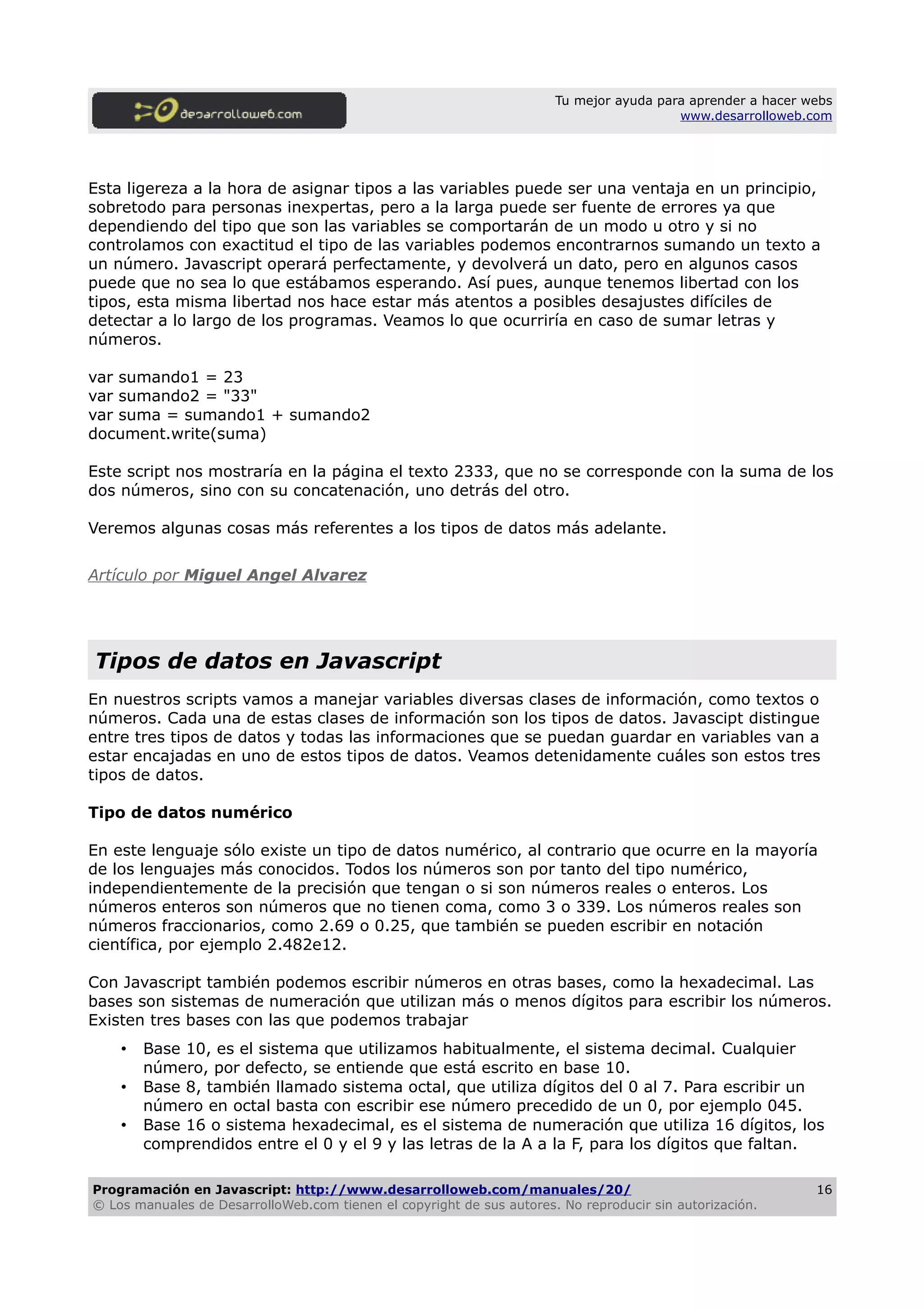 Tu mejor ayuda para aprender a hacer webs
www.desarrolloweb.com
Esta ligereza a la hora de asignar tipos a las variables puede ser una ventaja en un principio,
sobretodo para personas inexpertas, pero a la larga puede ser fuente de errores ya que
dependiendo del tipo que son las variables se comportarán de un modo u otro y si no
controlamos con exactitud el tipo de las variables podemos encontrarnos sumando un texto a
un número. Javascript operará perfectamente, y devolverá un dato, pero en algunos casos
puede que no sea lo que estábamos esperando. Así pues, aunque tenemos libertad con los
tipos, esta misma libertad nos hace estar más atentos a posibles desajustes difíciles de
detectar a lo largo de los programas. Veamos lo que ocurriría en caso de sumar letras y
números.
var sumando1 = 23
var sumando2 = "33"
var suma = sumando1 + sumando2
document.write(suma)
Este script nos mostraría en la página el texto 2333, que no se corresponde con la suma de los
dos números, sino con su concatenación, uno detrás del otro.
Veremos algunas cosas más referentes a los tipos de datos más adelante.
Artículo por Miguel Angel Alvarez
Tipos de datos en Javascript
En nuestros scripts vamos a manejar variables diversas clases de información, como textos o
números. Cada una de estas clases de información son los tipos de datos. Javascipt distingue
entre tres tipos de datos y todas las informaciones que se puedan guardar en variables van a
estar encajadas en uno de estos tipos de datos. Veamos detenidamente cuáles son estos tres
tipos de datos.
Tipo de datos numérico
En este lenguaje sólo existe un tipo de datos numérico, al contrario que ocurre en la mayoría
de los lenguajes más conocidos. Todos los números son por tanto del tipo numérico,
independientemente de la precisión que tengan o si son números reales o enteros. Los
números enteros son números que no tienen coma, como 3 o 339. Los números reales son
números fraccionarios, como 2.69 o 0.25, que también se pueden escribir en notación
científica, por ejemplo 2.482e12.
Con Javascript también podemos escribir números en otras bases, como la hexadecimal. Las
bases son sistemas de numeración que utilizan más o menos dígitos para escribir los números.
Existen tres bases con las que podemos trabajar
• Base 10, es el sistema que utilizamos habitualmente, el sistema decimal. Cualquier
número, por defecto, se entiende que está escrito en base 10.
• Base 8, también llamado sistema octal, que utiliza dígitos del 0 al 7. Para escribir un
número en octal basta con escribir ese número precedido de un 0, por ejemplo 045.
• Base 16 o sistema hexadecimal, es el sistema de numeración que utiliza 16 dígitos, los
comprendidos entre el 0 y el 9 y las letras de la A a la F, para los dígitos que faltan.
Programación en Javascript: http://www.desarrolloweb.com/manuales/20/
© Los manuales de DesarrolloWeb.com tienen el copyright de sus autores. No reproducir sin autorización.
16
 
