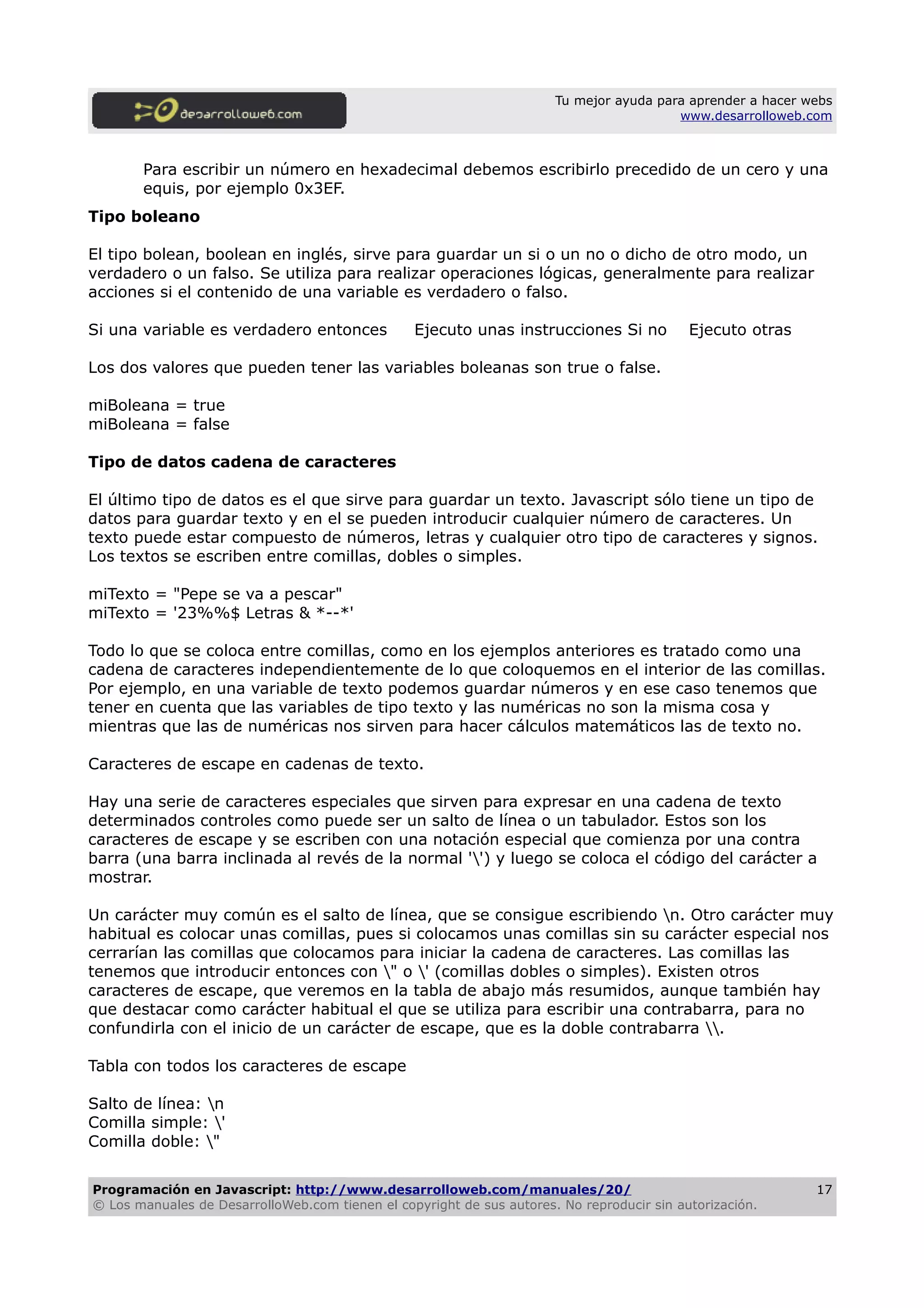 Tu mejor ayuda para aprender a hacer webs
www.desarrolloweb.com
Para escribir un número en hexadecimal debemos escribirlo precedido de un cero y una
equis, por ejemplo 0x3EF.
Tipo boleano
El tipo bolean, boolean en inglés, sirve para guardar un si o un no o dicho de otro modo, un
verdadero o un falso. Se utiliza para realizar operaciones lógicas, generalmente para realizar
acciones si el contenido de una variable es verdadero o falso.
Si una variable es verdadero entonces Ejecuto unas instrucciones Si no Ejecuto otras
Los dos valores que pueden tener las variables boleanas son true o false.
miBoleana = true
miBoleana = false
Tipo de datos cadena de caracteres
El último tipo de datos es el que sirve para guardar un texto. Javascript sólo tiene un tipo de
datos para guardar texto y en el se pueden introducir cualquier número de caracteres. Un
texto puede estar compuesto de números, letras y cualquier otro tipo de caracteres y signos.
Los textos se escriben entre comillas, dobles o simples.
miTexto = "Pepe se va a pescar"
miTexto = '23%%$ Letras & *--*'
Todo lo que se coloca entre comillas, como en los ejemplos anteriores es tratado como una
cadena de caracteres independientemente de lo que coloquemos en el interior de las comillas.
Por ejemplo, en una variable de texto podemos guardar números y en ese caso tenemos que
tener en cuenta que las variables de tipo texto y las numéricas no son la misma cosa y
mientras que las de numéricas nos sirven para hacer cálculos matemáticos las de texto no.
Caracteres de escape en cadenas de texto.
Hay una serie de caracteres especiales que sirven para expresar en una cadena de texto
determinados controles como puede ser un salto de línea o un tabulador. Estos son los
caracteres de escape y se escriben con una notación especial que comienza por una contra
barra (una barra inclinada al revés de la normal '') y luego se coloca el código del carácter a
mostrar.
Un carácter muy común es el salto de línea, que se consigue escribiendo n. Otro carácter muy
habitual es colocar unas comillas, pues si colocamos unas comillas sin su carácter especial nos
cerrarían las comillas que colocamos para iniciar la cadena de caracteres. Las comillas las
tenemos que introducir entonces con " o ' (comillas dobles o simples). Existen otros
caracteres de escape, que veremos en la tabla de abajo más resumidos, aunque también hay
que destacar como carácter habitual el que se utiliza para escribir una contrabarra, para no
confundirla con el inicio de un carácter de escape, que es la doble contrabarra .
Tabla con todos los caracteres de escape
Salto de línea: n
Comilla simple: '
Comilla doble: "
Programación en Javascript: http://www.desarrolloweb.com/manuales/20/
© Los manuales de DesarrolloWeb.com tienen el copyright de sus autores. No reproducir sin autorización.
17
 
