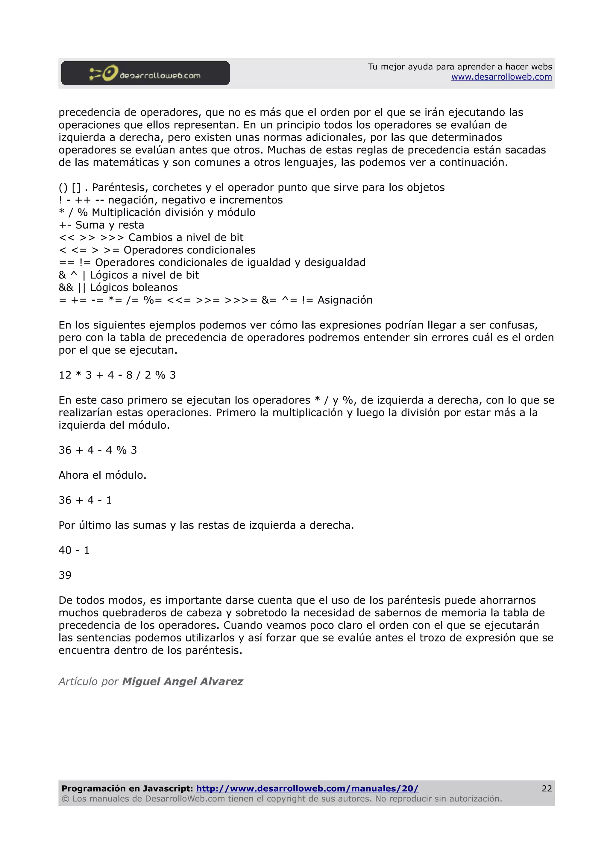 Tu mejor ayuda para aprender a hacer webs
www.desarrolloweb.com
precedencia de operadores, que no es más que el orden por el que se irán ejecutando las
operaciones que ellos representan. En un principio todos los operadores se evalúan de
izquierda a derecha, pero existen unas normas adicionales, por las que determinados
operadores se evalúan antes que otros. Muchas de estas reglas de precedencia están sacadas
de las matemáticas y son comunes a otros lenguajes, las podemos ver a continuación.
() [] . Paréntesis, corchetes y el operador punto que sirve para los objetos
! - ++ -- negación, negativo e incrementos
* / % Multiplicación división y módulo
+- Suma y resta
<< >> >>> Cambios a nivel de bit
< <= > >= Operadores condicionales
== != Operadores condicionales de igualdad y desigualdad
& ^ | Lógicos a nivel de bit
&& || Lógicos boleanos
= += -= *= /= %= <<= >>= >>>= &= ^= != Asignación
En los siguientes ejemplos podemos ver cómo las expresiones podrían llegar a ser confusas,
pero con la tabla de precedencia de operadores podremos entender sin errores cuál es el orden
por el que se ejecutan.
12 * 3 + 4 - 8 / 2 % 3
En este caso primero se ejecutan los operadores * / y %, de izquierda a derecha, con lo que se
realizarían estas operaciones. Primero la multiplicación y luego la división por estar más a la
izquierda del módulo.
36 + 4 - 4 % 3
Ahora el módulo.
36 + 4 - 1
Por último las sumas y las restas de izquierda a derecha.
40 - 1
39
De todos modos, es importante darse cuenta que el uso de los paréntesis puede ahorrarnos
muchos quebraderos de cabeza y sobretodo la necesidad de sabernos de memoria la tabla de
precedencia de los operadores. Cuando veamos poco claro el orden con el que se ejecutarán
las sentencias podemos utilizarlos y así forzar que se evalúe antes el trozo de expresión que se
encuentra dentro de los paréntesis.
Artículo por Miguel Angel Alvarez
Programación en Javascript: http://www.desarrolloweb.com/manuales/20/
© Los manuales de DesarrolloWeb.com tienen el copyright de sus autores. No reproducir sin autorización.
22
 