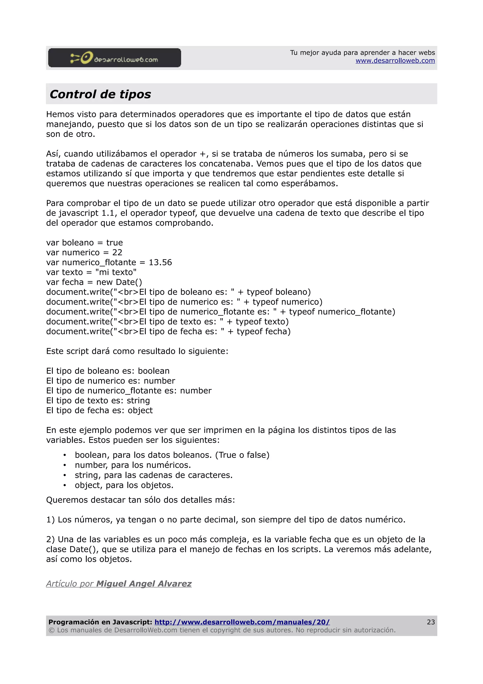 Tu mejor ayuda para aprender a hacer webs
www.desarrolloweb.com
Control de tipos
Hemos visto para determinados operadores que es importante el tipo de datos que están
manejando, puesto que si los datos son de un tipo se realizarán operaciones distintas que si
son de otro.
Así, cuando utilizábamos el operador +, si se trataba de números los sumaba, pero si se
trataba de cadenas de caracteres los concatenaba. Vemos pues que el tipo de los datos que
estamos utilizando sí que importa y que tendremos que estar pendientes este detalle si
queremos que nuestras operaciones se realicen tal como esperábamos.
Para comprobar el tipo de un dato se puede utilizar otro operador que está disponible a partir
de javascript 1.1, el operador typeof, que devuelve una cadena de texto que describe el tipo
del operador que estamos comprobando.
var boleano = true
var numerico = 22
var numerico_flotante = 13.56
var texto = "mi texto"
var fecha = new Date()
document.write("<br>El tipo de boleano es: " + typeof boleano)
document.write("<br>El tipo de numerico es: " + typeof numerico)
document.write("<br>El tipo de numerico_flotante es: " + typeof numerico_flotante)
document.write("<br>El tipo de texto es: " + typeof texto)
document.write("<br>El tipo de fecha es: " + typeof fecha)
Este script dará como resultado lo siguiente:
El tipo de boleano es: boolean
El tipo de numerico es: number
El tipo de numerico_flotante es: number
El tipo de texto es: string
El tipo de fecha es: object
En este ejemplo podemos ver que ser imprimen en la página los distintos tipos de las
variables. Estos pueden ser los siguientes:
• boolean, para los datos boleanos. (True o false)
• number, para los numéricos.
• string, para las cadenas de caracteres.
• object, para los objetos.
Queremos destacar tan sólo dos detalles más:
1) Los números, ya tengan o no parte decimal, son siempre del tipo de datos numérico.
2) Una de las variables es un poco más compleja, es la variable fecha que es un objeto de la
clase Date(), que se utiliza para el manejo de fechas en los scripts. La veremos más adelante,
así como los objetos.
Artículo por Miguel Angel Alvarez
Programación en Javascript: http://www.desarrolloweb.com/manuales/20/
© Los manuales de DesarrolloWeb.com tienen el copyright de sus autores. No reproducir sin autorización.
23
 