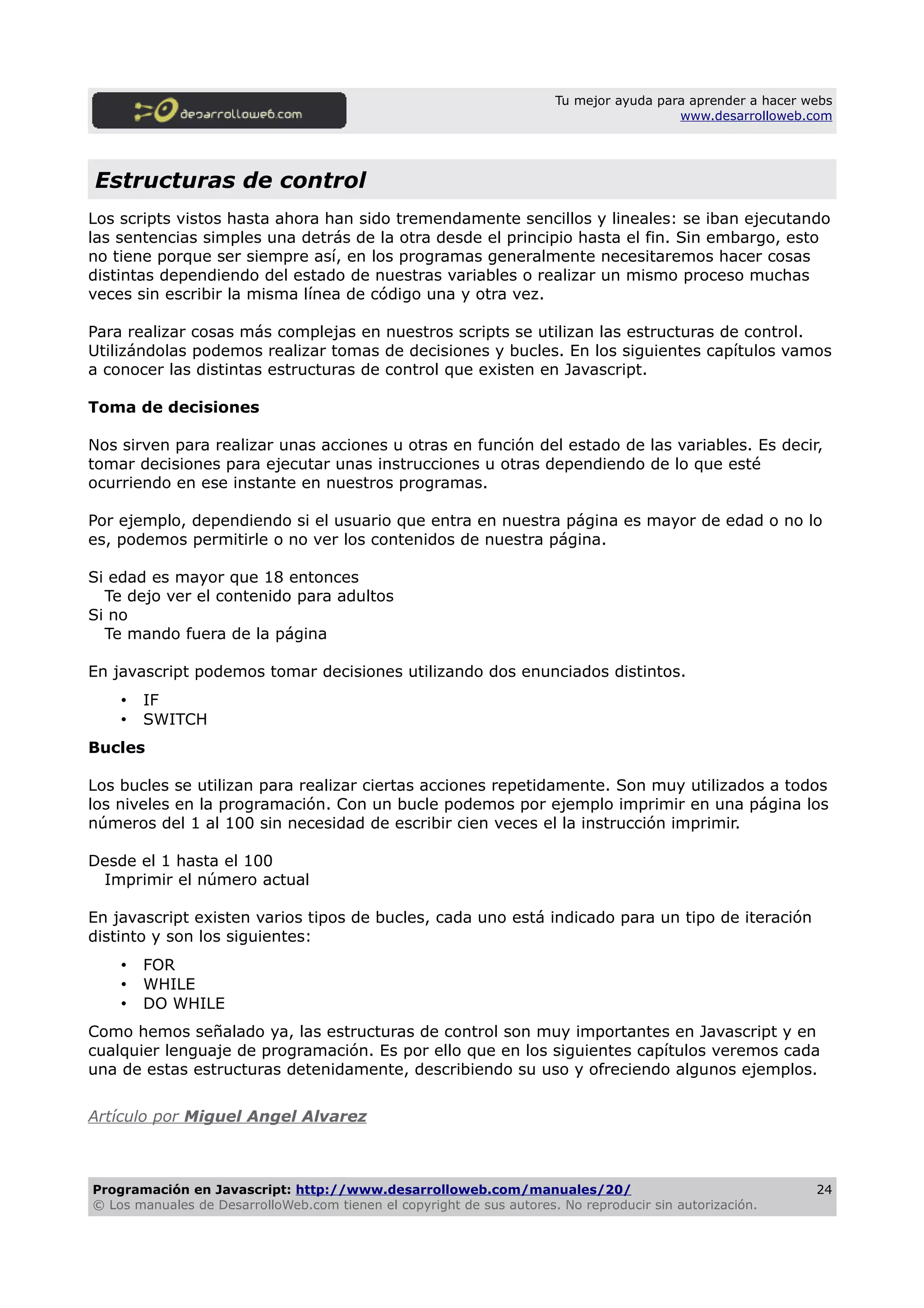 Tu mejor ayuda para aprender a hacer webs
www.desarrolloweb.com
Estructuras de control
Los scripts vistos hasta ahora han sido tremendamente sencillos y lineales: se iban ejecutando
las sentencias simples una detrás de la otra desde el principio hasta el fin. Sin embargo, esto
no tiene porque ser siempre así, en los programas generalmente necesitaremos hacer cosas
distintas dependiendo del estado de nuestras variables o realizar un mismo proceso muchas
veces sin escribir la misma línea de código una y otra vez.
Para realizar cosas más complejas en nuestros scripts se utilizan las estructuras de control.
Utilizándolas podemos realizar tomas de decisiones y bucles. En los siguientes capítulos vamos
a conocer las distintas estructuras de control que existen en Javascript.
Toma de decisiones
Nos sirven para realizar unas acciones u otras en función del estado de las variables. Es decir,
tomar decisiones para ejecutar unas instrucciones u otras dependiendo de lo que esté
ocurriendo en ese instante en nuestros programas.
Por ejemplo, dependiendo si el usuario que entra en nuestra página es mayor de edad o no lo
es, podemos permitirle o no ver los contenidos de nuestra página.
Si edad es mayor que 18 entonces
Te dejo ver el contenido para adultos
Si no
Te mando fuera de la página
En javascript podemos tomar decisiones utilizando dos enunciados distintos.
• IF
• SWITCH
Bucles
Los bucles se utilizan para realizar ciertas acciones repetidamente. Son muy utilizados a todos
los niveles en la programación. Con un bucle podemos por ejemplo imprimir en una página los
números del 1 al 100 sin necesidad de escribir cien veces el la instrucción imprimir.
Desde el 1 hasta el 100
Imprimir el número actual
En javascript existen varios tipos de bucles, cada uno está indicado para un tipo de iteración
distinto y son los siguientes:
• FOR
• WHILE
• DO WHILE
Como hemos señalado ya, las estructuras de control son muy importantes en Javascript y en
cualquier lenguaje de programación. Es por ello que en los siguientes capítulos veremos cada
una de estas estructuras detenidamente, describiendo su uso y ofreciendo algunos ejemplos.
Artículo por Miguel Angel Alvarez
Programación en Javascript: http://www.desarrolloweb.com/manuales/20/
© Los manuales de DesarrolloWeb.com tienen el copyright de sus autores. No reproducir sin autorización.
24
 