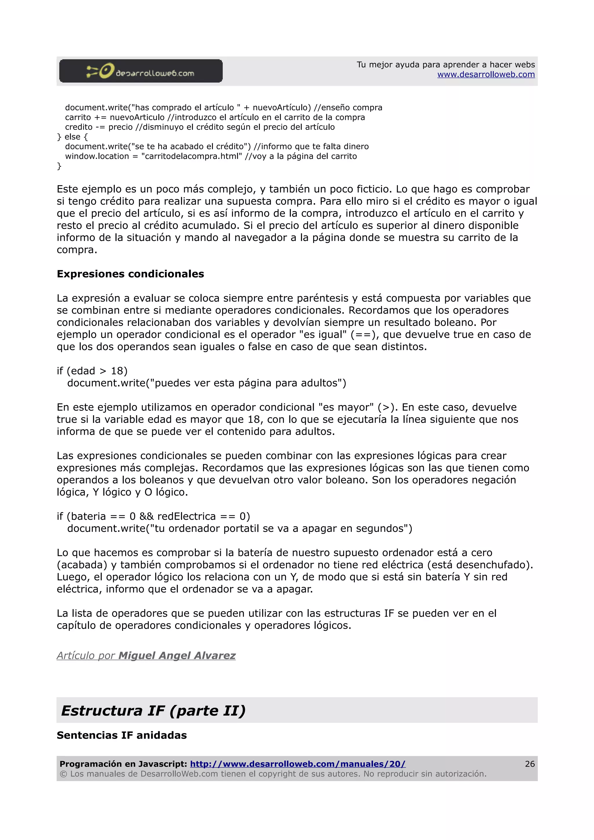 Tu mejor ayuda para aprender a hacer webs
www.desarrolloweb.com
document.write("has comprado el artículo " + nuevoArtículo) //enseño compra
carrito += nuevoArticulo //introduzco el artículo en el carrito de la compra
credito -= precio //disminuyo el crédito según el precio del artículo
} else {
document.write("se te ha acabado el crédito") //informo que te falta dinero
window.location = "carritodelacompra.html" //voy a la página del carrito
}
Este ejemplo es un poco más complejo, y también un poco ficticio. Lo que hago es comprobar
si tengo crédito para realizar una supuesta compra. Para ello miro si el crédito es mayor o igual
que el precio del artículo, si es así informo de la compra, introduzco el artículo en el carrito y
resto el precio al crédito acumulado. Si el precio del artículo es superior al dinero disponible
informo de la situación y mando al navegador a la página donde se muestra su carrito de la
compra.
Expresiones condicionales
La expresión a evaluar se coloca siempre entre paréntesis y está compuesta por variables que
se combinan entre si mediante operadores condicionales. Recordamos que los operadores
condicionales relacionaban dos variables y devolvían siempre un resultado boleano. Por
ejemplo un operador condicional es el operador "es igual" (==), que devuelve true en caso de
que los dos operandos sean iguales o false en caso de que sean distintos.
if (edad > 18)
document.write("puedes ver esta página para adultos")
En este ejemplo utilizamos en operador condicional "es mayor" (>). En este caso, devuelve
true si la variable edad es mayor que 18, con lo que se ejecutaría la línea siguiente que nos
informa de que se puede ver el contenido para adultos.
Las expresiones condicionales se pueden combinar con las expresiones lógicas para crear
expresiones más complejas. Recordamos que las expresiones lógicas son las que tienen como
operandos a los boleanos y que devuelvan otro valor boleano. Son los operadores negación
lógica, Y lógico y O lógico.
if (bateria == 0 && redElectrica == 0)
document.write("tu ordenador portatil se va a apagar en segundos")
Lo que hacemos es comprobar si la batería de nuestro supuesto ordenador está a cero
(acabada) y también comprobamos si el ordenador no tiene red eléctrica (está desenchufado).
Luego, el operador lógico los relaciona con un Y, de modo que si está sin batería Y sin red
eléctrica, informo que el ordenador se va a apagar.
La lista de operadores que se pueden utilizar con las estructuras IF se pueden ver en el
capítulo de operadores condicionales y operadores lógicos.
Artículo por Miguel Angel Alvarez
Estructura IF (parte II)
Sentencias IF anidadas
Programación en Javascript: http://www.desarrolloweb.com/manuales/20/
© Los manuales de DesarrolloWeb.com tienen el copyright de sus autores. No reproducir sin autorización.
26
 
