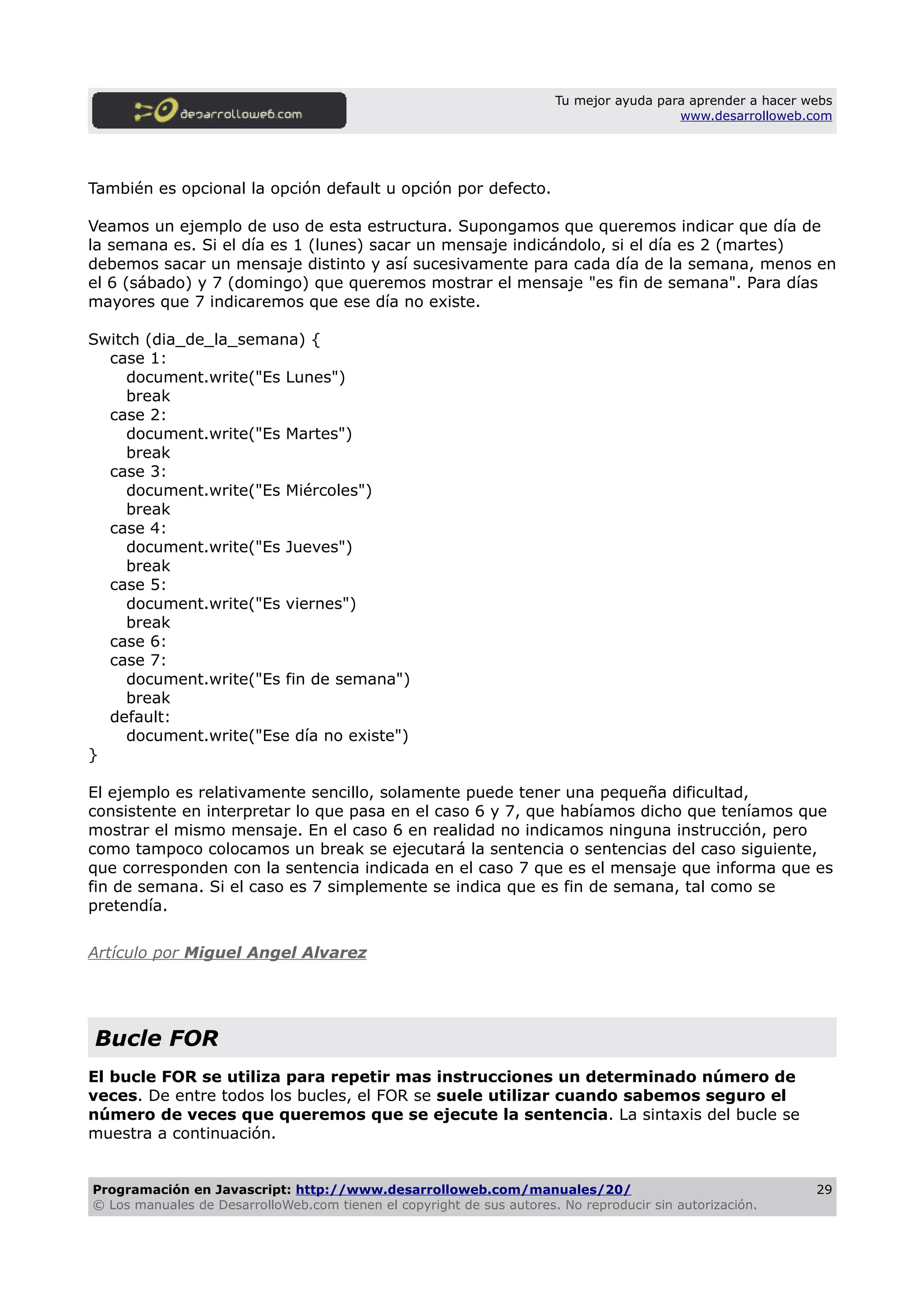 Tu mejor ayuda para aprender a hacer webs
www.desarrolloweb.com
También es opcional la opción default u opción por defecto.
Veamos un ejemplo de uso de esta estructura. Supongamos que queremos indicar que día de
la semana es. Si el día es 1 (lunes) sacar un mensaje indicándolo, si el día es 2 (martes)
debemos sacar un mensaje distinto y así sucesivamente para cada día de la semana, menos en
el 6 (sábado) y 7 (domingo) que queremos mostrar el mensaje "es fin de semana". Para días
mayores que 7 indicaremos que ese día no existe.
Switch (dia_de_la_semana) {
case 1:
document.write("Es Lunes")
break
case 2:
document.write("Es Martes")
break
case 3:
document.write("Es Miércoles")
break
case 4:
document.write("Es Jueves")
break
case 5:
document.write("Es viernes")
break
case 6:
case 7:
document.write("Es fin de semana")
break
default:
document.write("Ese día no existe")
}
El ejemplo es relativamente sencillo, solamente puede tener una pequeña dificultad,
consistente en interpretar lo que pasa en el caso 6 y 7, que habíamos dicho que teníamos que
mostrar el mismo mensaje. En el caso 6 en realidad no indicamos ninguna instrucción, pero
como tampoco colocamos un break se ejecutará la sentencia o sentencias del caso siguiente,
que corresponden con la sentencia indicada en el caso 7 que es el mensaje que informa que es
fin de semana. Si el caso es 7 simplemente se indica que es fin de semana, tal como se
pretendía.
Artículo por Miguel Angel Alvarez
Bucle FOR
El bucle FOR se utiliza para repetir mas instrucciones un determinado número de
veces. De entre todos los bucles, el FOR se suele utilizar cuando sabemos seguro el
número de veces que queremos que se ejecute la sentencia. La sintaxis del bucle se
muestra a continuación.
Programación en Javascript: http://www.desarrolloweb.com/manuales/20/
© Los manuales de DesarrolloWeb.com tienen el copyright de sus autores. No reproducir sin autorización.
29
 