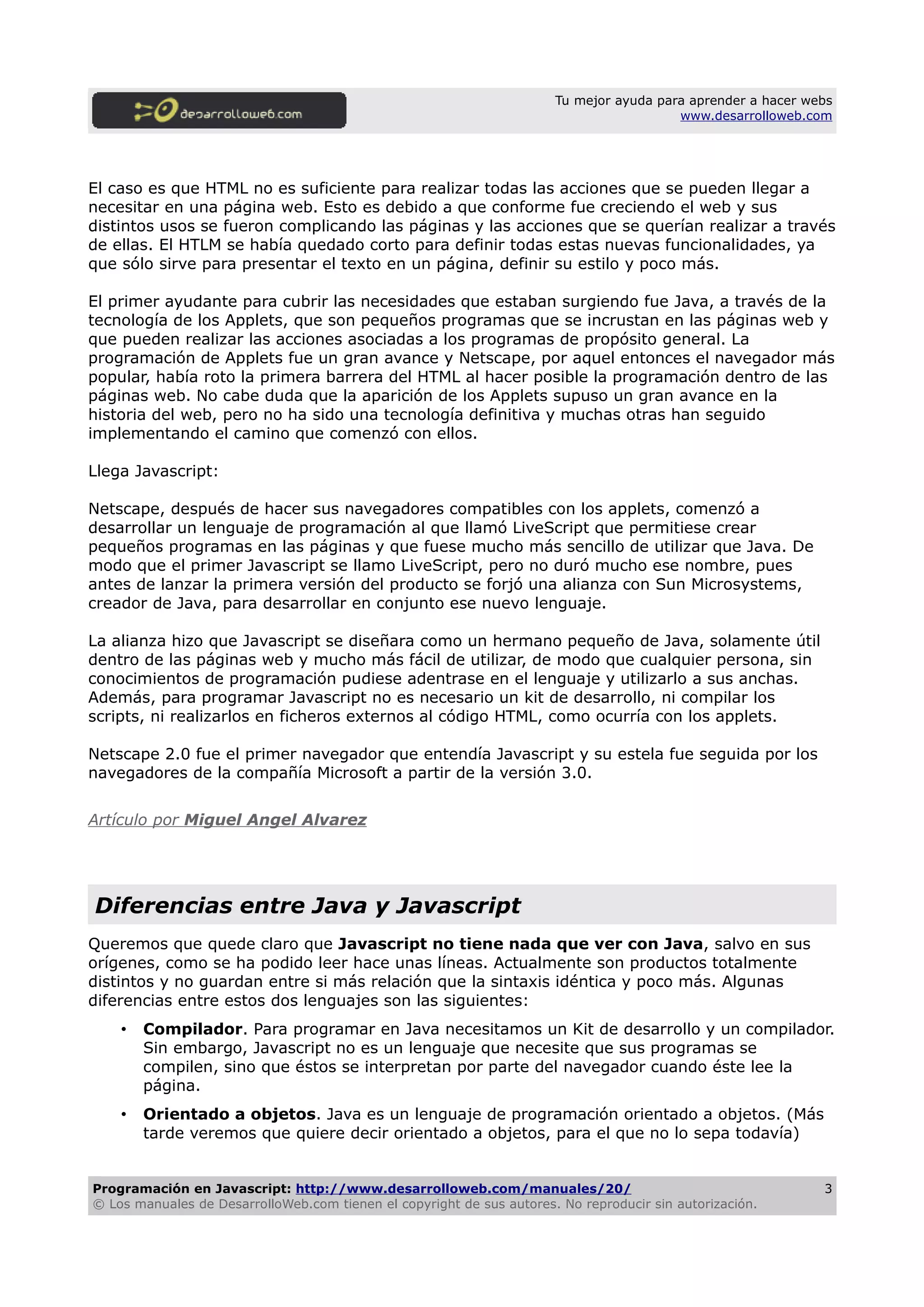 Tu mejor ayuda para aprender a hacer webs
www.desarrolloweb.com
El caso es que HTML no es suficiente para realizar todas las acciones que se pueden llegar a
necesitar en una página web. Esto es debido a que conforme fue creciendo el web y sus
distintos usos se fueron complicando las páginas y las acciones que se querían realizar a través
de ellas. El HTLM se había quedado corto para definir todas estas nuevas funcionalidades, ya
que sólo sirve para presentar el texto en un página, definir su estilo y poco más.
El primer ayudante para cubrir las necesidades que estaban surgiendo fue Java, a través de la
tecnología de los Applets, que son pequeños programas que se incrustan en las páginas web y
que pueden realizar las acciones asociadas a los programas de propósito general. La
programación de Applets fue un gran avance y Netscape, por aquel entonces el navegador más
popular, había roto la primera barrera del HTML al hacer posible la programación dentro de las
páginas web. No cabe duda que la aparición de los Applets supuso un gran avance en la
historia del web, pero no ha sido una tecnología definitiva y muchas otras han seguido
implementando el camino que comenzó con ellos.
Llega Javascript:
Netscape, después de hacer sus navegadores compatibles con los applets, comenzó a
desarrollar un lenguaje de programación al que llamó LiveScript que permitiese crear
pequeños programas en las páginas y que fuese mucho más sencillo de utilizar que Java. De
modo que el primer Javascript se llamo LiveScript, pero no duró mucho ese nombre, pues
antes de lanzar la primera versión del producto se forjó una alianza con Sun Microsystems,
creador de Java, para desarrollar en conjunto ese nuevo lenguaje.
La alianza hizo que Javascript se diseñara como un hermano pequeño de Java, solamente útil
dentro de las páginas web y mucho más fácil de utilizar, de modo que cualquier persona, sin
conocimientos de programación pudiese adentrase en el lenguaje y utilizarlo a sus anchas.
Además, para programar Javascript no es necesario un kit de desarrollo, ni compilar los
scripts, ni realizarlos en ficheros externos al código HTML, como ocurría con los applets.
Netscape 2.0 fue el primer navegador que entendía Javascript y su estela fue seguida por los
navegadores de la compañía Microsoft a partir de la versión 3.0.
Artículo por Miguel Angel Alvarez
Diferencias entre Java y Javascript
Queremos que quede claro que Javascript no tiene nada que ver con Java, salvo en sus
orígenes, como se ha podido leer hace unas líneas. Actualmente son productos totalmente
distintos y no guardan entre si más relación que la sintaxis idéntica y poco más. Algunas
diferencias entre estos dos lenguajes son las siguientes:
• Compilador. Para programar en Java necesitamos un Kit de desarrollo y un compilador.
Sin embargo, Javascript no es un lenguaje que necesite que sus programas se
compilen, sino que éstos se interpretan por parte del navegador cuando éste lee la
página.
• Orientado a objetos. Java es un lenguaje de programación orientado a objetos. (Más
tarde veremos que quiere decir orientado a objetos, para el que no lo sepa todavía)
Programación en Javascript: http://www.desarrolloweb.com/manuales/20/
© Los manuales de DesarrolloWeb.com tienen el copyright de sus autores. No reproducir sin autorización.
3
 