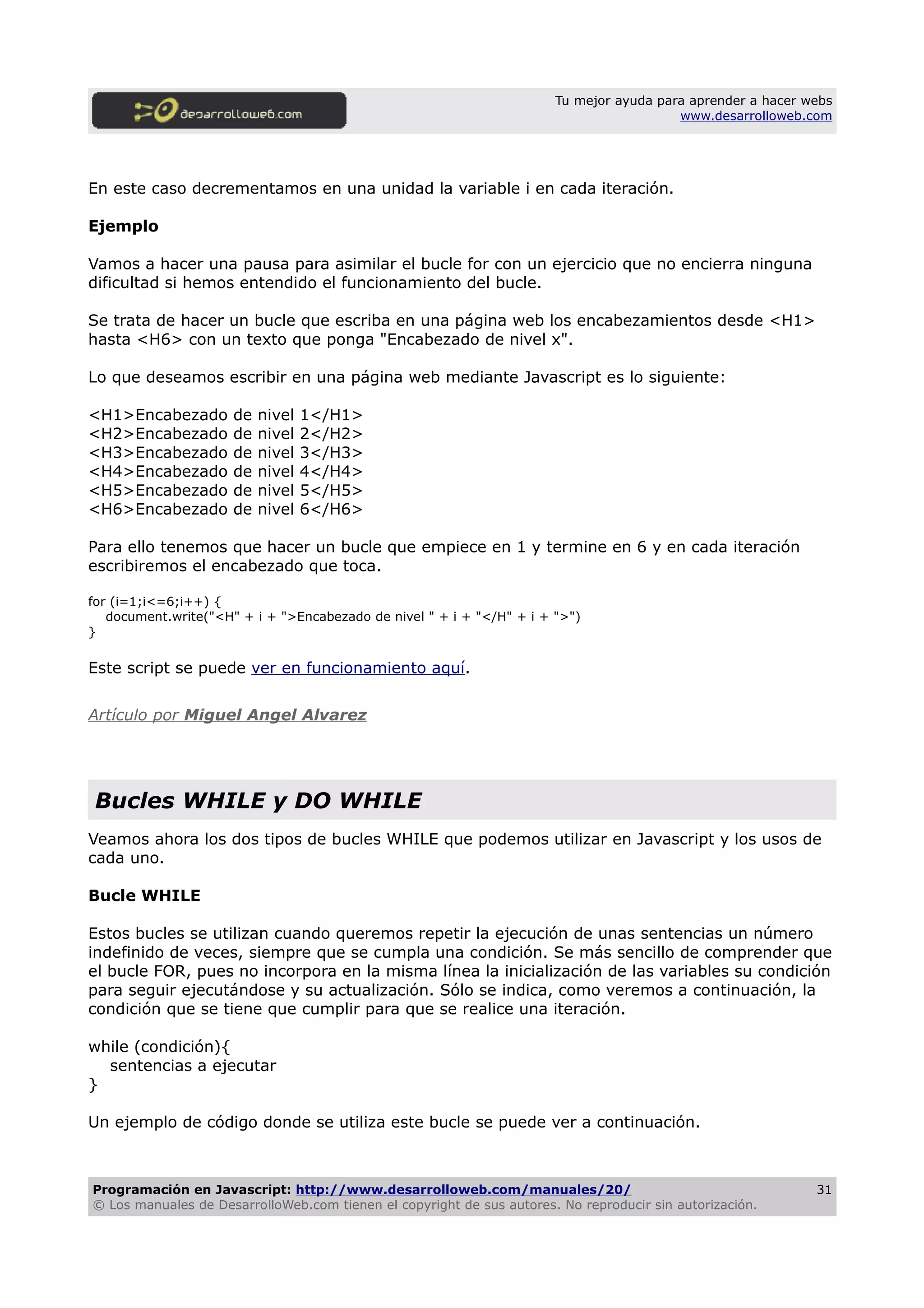 Tu mejor ayuda para aprender a hacer webs
www.desarrolloweb.com
En este caso decrementamos en una unidad la variable i en cada iteración.
Ejemplo
Vamos a hacer una pausa para asimilar el bucle for con un ejercicio que no encierra ninguna
dificultad si hemos entendido el funcionamiento del bucle.
Se trata de hacer un bucle que escriba en una página web los encabezamientos desde <H1>
hasta <H6> con un texto que ponga "Encabezado de nivel x".
Lo que deseamos escribir en una página web mediante Javascript es lo siguiente:
<H1>Encabezado de nivel 1</H1>
<H2>Encabezado de nivel 2</H2>
<H3>Encabezado de nivel 3</H3>
<H4>Encabezado de nivel 4</H4>
<H5>Encabezado de nivel 5</H5>
<H6>Encabezado de nivel 6</H6>
Para ello tenemos que hacer un bucle que empiece en 1 y termine en 6 y en cada iteración
escribiremos el encabezado que toca.
for (i=1;i<=6;i++) {
document.write("<H" + i + ">Encabezado de nivel " + i + "</H" + i + ">")
}
Este script se puede ver en funcionamiento aquí.
Artículo por Miguel Angel Alvarez
Bucles WHILE y DO WHILE
Veamos ahora los dos tipos de bucles WHILE que podemos utilizar en Javascript y los usos de
cada uno.
Bucle WHILE
Estos bucles se utilizan cuando queremos repetir la ejecución de unas sentencias un número
indefinido de veces, siempre que se cumpla una condición. Se más sencillo de comprender que
el bucle FOR, pues no incorpora en la misma línea la inicialización de las variables su condición
para seguir ejecutándose y su actualización. Sólo se indica, como veremos a continuación, la
condición que se tiene que cumplir para que se realice una iteración.
while (condición){
sentencias a ejecutar
}
Un ejemplo de código donde se utiliza este bucle se puede ver a continuación.
Programación en Javascript: http://www.desarrolloweb.com/manuales/20/
© Los manuales de DesarrolloWeb.com tienen el copyright de sus autores. No reproducir sin autorización.
31
 
