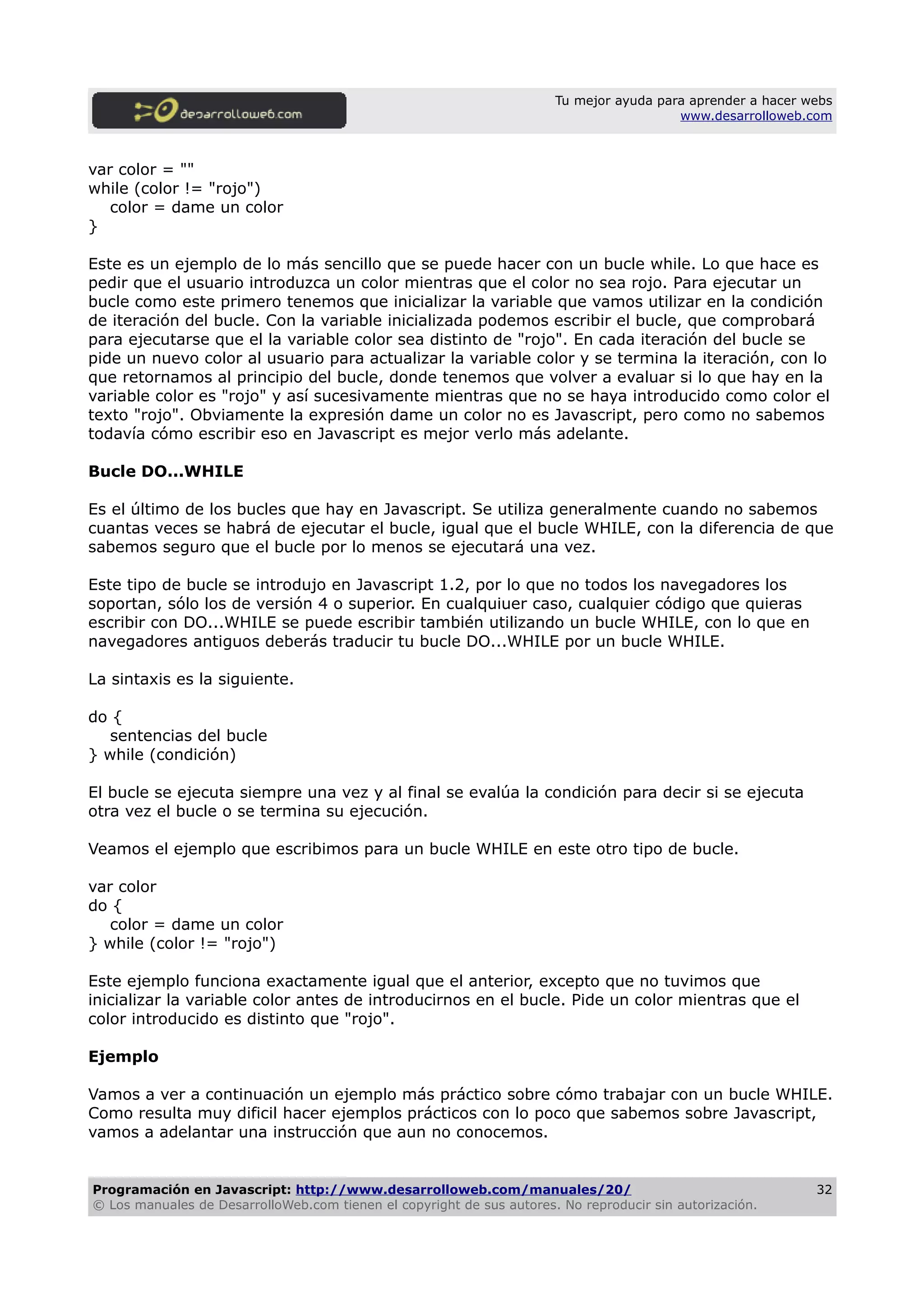 Tu mejor ayuda para aprender a hacer webs
www.desarrolloweb.com
var color = ""
while (color != "rojo")
color = dame un color
}
Este es un ejemplo de lo más sencillo que se puede hacer con un bucle while. Lo que hace es
pedir que el usuario introduzca un color mientras que el color no sea rojo. Para ejecutar un
bucle como este primero tenemos que inicializar la variable que vamos utilizar en la condición
de iteración del bucle. Con la variable inicializada podemos escribir el bucle, que comprobará
para ejecutarse que el la variable color sea distinto de "rojo". En cada iteración del bucle se
pide un nuevo color al usuario para actualizar la variable color y se termina la iteración, con lo
que retornamos al principio del bucle, donde tenemos que volver a evaluar si lo que hay en la
variable color es "rojo" y así sucesivamente mientras que no se haya introducido como color el
texto "rojo". Obviamente la expresión dame un color no es Javascript, pero como no sabemos
todavía cómo escribir eso en Javascript es mejor verlo más adelante.
Bucle DO...WHILE
Es el último de los bucles que hay en Javascript. Se utiliza generalmente cuando no sabemos
cuantas veces se habrá de ejecutar el bucle, igual que el bucle WHILE, con la diferencia de que
sabemos seguro que el bucle por lo menos se ejecutará una vez.
Este tipo de bucle se introdujo en Javascript 1.2, por lo que no todos los navegadores los
soportan, sólo los de versión 4 o superior. En cualquiuer caso, cualquier código que quieras
escribir con DO...WHILE se puede escribir también utilizando un bucle WHILE, con lo que en
navegadores antiguos deberás traducir tu bucle DO...WHILE por un bucle WHILE.
La sintaxis es la siguiente.
do {
sentencias del bucle
} while (condición)
El bucle se ejecuta siempre una vez y al final se evalúa la condición para decir si se ejecuta
otra vez el bucle o se termina su ejecución.
Veamos el ejemplo que escribimos para un bucle WHILE en este otro tipo de bucle.
var color
do {
color = dame un color
} while (color != "rojo")
Este ejemplo funciona exactamente igual que el anterior, excepto que no tuvimos que
inicializar la variable color antes de introducirnos en el bucle. Pide un color mientras que el
color introducido es distinto que "rojo".
Ejemplo
Vamos a ver a continuación un ejemplo más práctico sobre cómo trabajar con un bucle WHILE.
Como resulta muy dificil hacer ejemplos prácticos con lo poco que sabemos sobre Javascript,
vamos a adelantar una instrucción que aun no conocemos.
Programación en Javascript: http://www.desarrolloweb.com/manuales/20/
© Los manuales de DesarrolloWeb.com tienen el copyright de sus autores. No reproducir sin autorización.
32
 
