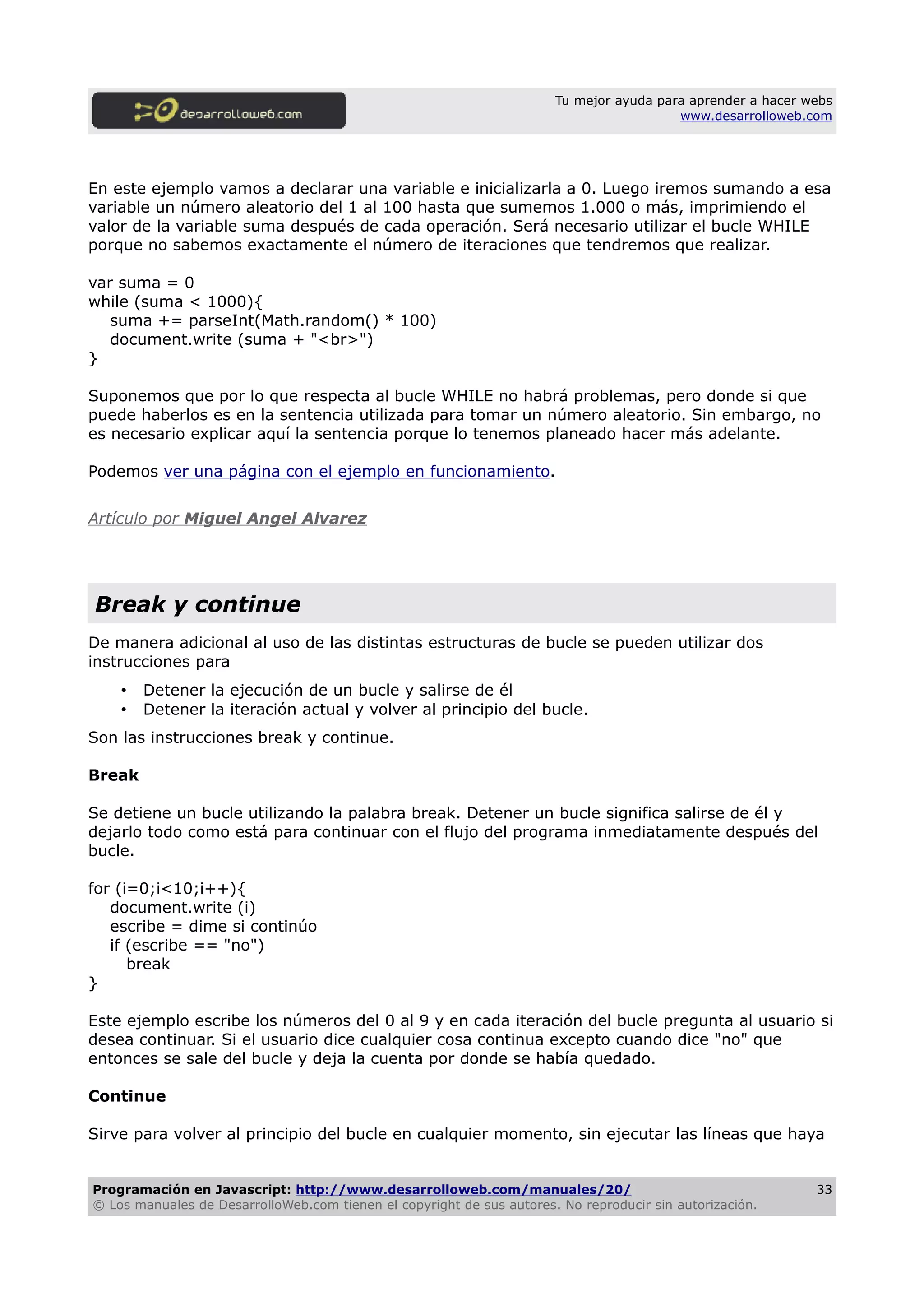 Tu mejor ayuda para aprender a hacer webs
www.desarrolloweb.com
En este ejemplo vamos a declarar una variable e inicializarla a 0. Luego iremos sumando a esa
variable un número aleatorio del 1 al 100 hasta que sumemos 1.000 o más, imprimiendo el
valor de la variable suma después de cada operación. Será necesario utilizar el bucle WHILE
porque no sabemos exactamente el número de iteraciones que tendremos que realizar.
var suma = 0
while (suma < 1000){
suma += parseInt(Math.random() * 100)
document.write (suma + "<br>")
}
Suponemos que por lo que respecta al bucle WHILE no habrá problemas, pero donde si que
puede haberlos es en la sentencia utilizada para tomar un número aleatorio. Sin embargo, no
es necesario explicar aquí la sentencia porque lo tenemos planeado hacer más adelante.
Podemos ver una página con el ejemplo en funcionamiento.
Artículo por Miguel Angel Alvarez
Break y continue
De manera adicional al uso de las distintas estructuras de bucle se pueden utilizar dos
instrucciones para
• Detener la ejecución de un bucle y salirse de él
• Detener la iteración actual y volver al principio del bucle.
Son las instrucciones break y continue.
Break
Se detiene un bucle utilizando la palabra break. Detener un bucle significa salirse de él y
dejarlo todo como está para continuar con el flujo del programa inmediatamente después del
bucle.
for (i=0;i<10;i++){
document.write (i)
escribe = dime si continúo
if (escribe == "no")
break
}
Este ejemplo escribe los números del 0 al 9 y en cada iteración del bucle pregunta al usuario si
desea continuar. Si el usuario dice cualquier cosa continua excepto cuando dice "no" que
entonces se sale del bucle y deja la cuenta por donde se había quedado.
Continue
Sirve para volver al principio del bucle en cualquier momento, sin ejecutar las líneas que haya
Programación en Javascript: http://www.desarrolloweb.com/manuales/20/
© Los manuales de DesarrolloWeb.com tienen el copyright de sus autores. No reproducir sin autorización.
33
 