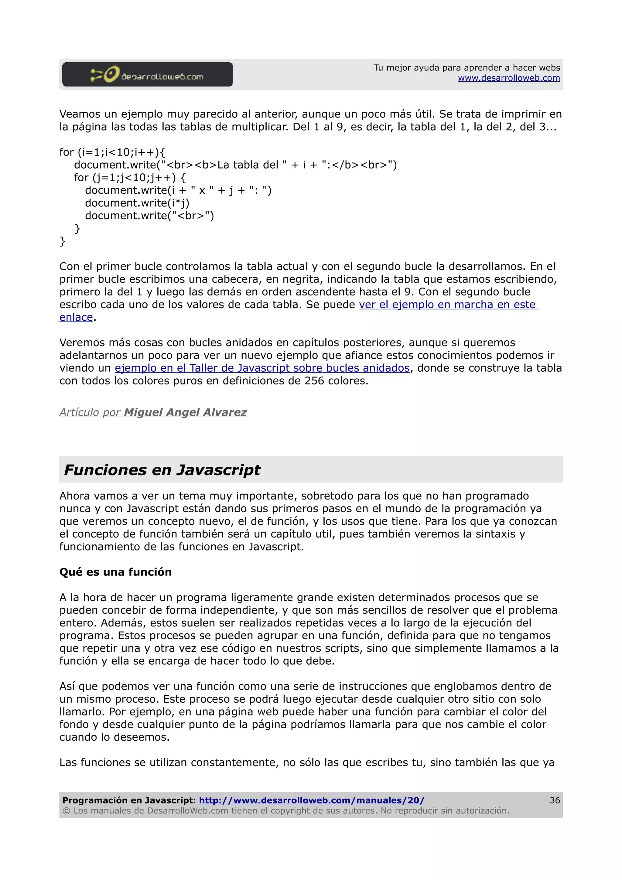 Tu mejor ayuda para aprender a hacer webs
www.desarrolloweb.com
Veamos un ejemplo muy parecido al anterior, aunque un poco más útil. Se trata de imprimir en
la página las todas las tablas de multiplicar. Del 1 al 9, es decir, la tabla del 1, la del 2, del 3...
for (i=1;i<10;i++){
document.write("<br><b>La tabla del " + i + ":</b><br>")
for (j=1;j<10;j++) {
document.write(i + " x " + j + ": ")
document.write(i*j)
document.write("<br>")
}
}
Con el primer bucle controlamos la tabla actual y con el segundo bucle la desarrollamos. En el
primer bucle escribimos una cabecera, en negrita, indicando la tabla que estamos escribiendo,
primero la del 1 y luego las demás en orden ascendente hasta el 9. Con el segundo bucle
escribo cada uno de los valores de cada tabla. Se puede ver el ejemplo en marcha en este
enlace.
Veremos más cosas con bucles anidados en capítulos posteriores, aunque si queremos
adelantarnos un poco para ver un nuevo ejemplo que afiance estos conocimientos podemos ir
viendo un ejemplo en el Taller de Javascript sobre bucles anidados, donde se construye la tabla
con todos los colores puros en definiciones de 256 colores.
Artículo por Miguel Angel Alvarez
Funciones en Javascript
Ahora vamos a ver un tema muy importante, sobretodo para los que no han programado
nunca y con Javascript están dando sus primeros pasos en el mundo de la programación ya
que veremos un concepto nuevo, el de función, y los usos que tiene. Para los que ya conozcan
el concepto de función también será un capítulo util, pues también veremos la sintaxis y
funcionamiento de las funciones en Javascript.
Qué es una función
A la hora de hacer un programa ligeramente grande existen determinados procesos que se
pueden concebir de forma independiente, y que son más sencillos de resolver que el problema
entero. Además, estos suelen ser realizados repetidas veces a lo largo de la ejecución del
programa. Estos procesos se pueden agrupar en una función, definida para que no tengamos
que repetir una y otra vez ese código en nuestros scripts, sino que simplemente llamamos a la
función y ella se encarga de hacer todo lo que debe.
Así que podemos ver una función como una serie de instrucciones que englobamos dentro de
un mismo proceso. Este proceso se podrá luego ejecutar desde cualquier otro sitio con solo
llamarlo. Por ejemplo, en una página web puede haber una función para cambiar el color del
fondo y desde cualquier punto de la página podríamos llamarla para que nos cambie el color
cuando lo deseemos.
Las funciones se utilizan constantemente, no sólo las que escribes tu, sino también las que ya
Programación en Javascript: http://www.desarrolloweb.com/manuales/20/
© Los manuales de DesarrolloWeb.com tienen el copyright de sus autores. No reproducir sin autorización.
36
 