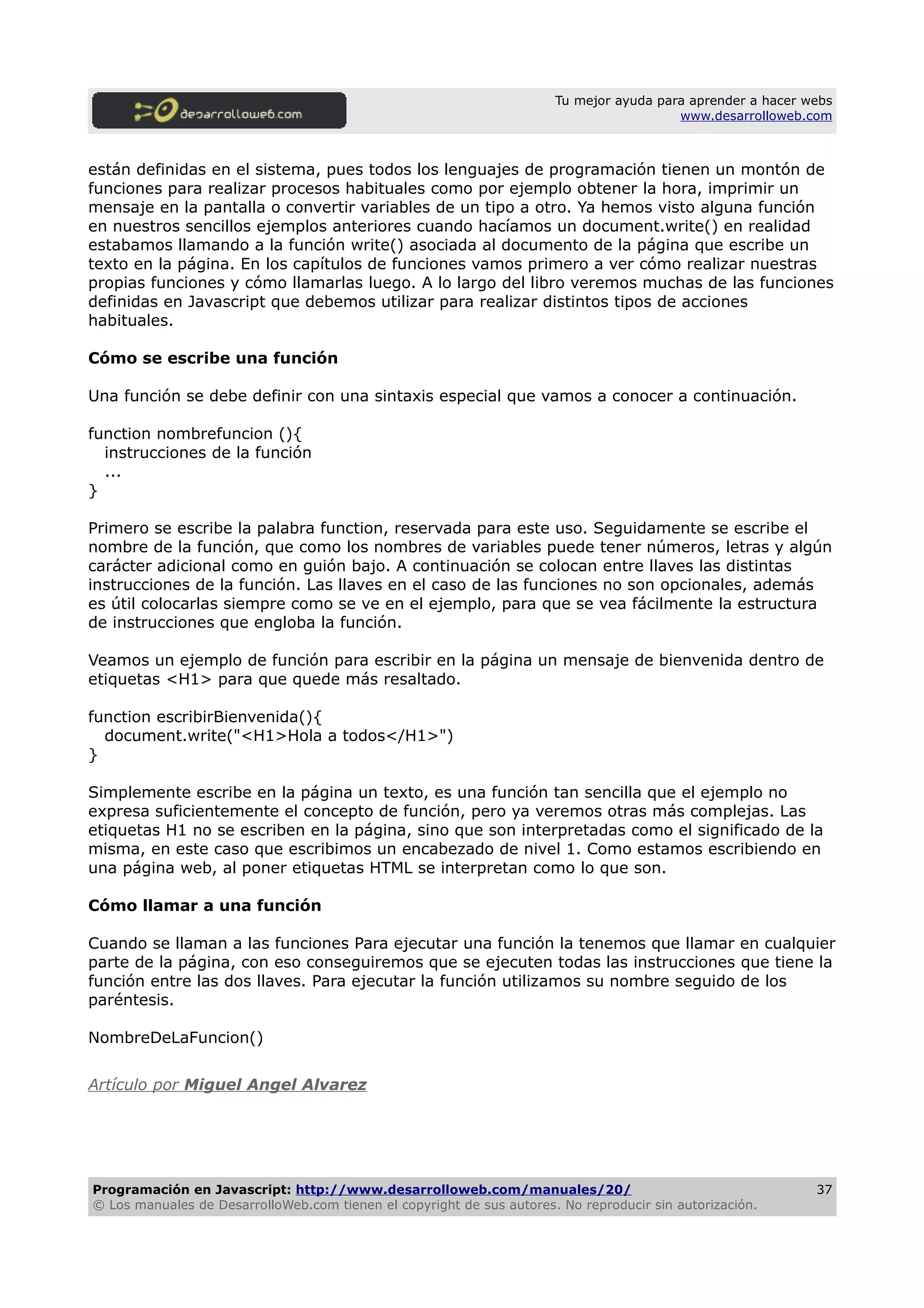 Tu mejor ayuda para aprender a hacer webs
www.desarrolloweb.com
están definidas en el sistema, pues todos los lenguajes de programación tienen un montón de
funciones para realizar procesos habituales como por ejemplo obtener la hora, imprimir un
mensaje en la pantalla o convertir variables de un tipo a otro. Ya hemos visto alguna función
en nuestros sencillos ejemplos anteriores cuando hacíamos un document.write() en realidad
estabamos llamando a la función write() asociada al documento de la página que escribe un
texto en la página. En los capítulos de funciones vamos primero a ver cómo realizar nuestras
propias funciones y cómo llamarlas luego. A lo largo del libro veremos muchas de las funciones
definidas en Javascript que debemos utilizar para realizar distintos tipos de acciones
habituales.
Cómo se escribe una función
Una función se debe definir con una sintaxis especial que vamos a conocer a continuación.
function nombrefuncion (){
instrucciones de la función
...
}
Primero se escribe la palabra function, reservada para este uso. Seguidamente se escribe el
nombre de la función, que como los nombres de variables puede tener números, letras y algún
carácter adicional como en guión bajo. A continuación se colocan entre llaves las distintas
instrucciones de la función. Las llaves en el caso de las funciones no son opcionales, además
es útil colocarlas siempre como se ve en el ejemplo, para que se vea fácilmente la estructura
de instrucciones que engloba la función.
Veamos un ejemplo de función para escribir en la página un mensaje de bienvenida dentro de
etiquetas <H1> para que quede más resaltado.
function escribirBienvenida(){
document.write("<H1>Hola a todos</H1>")
}
Simplemente escribe en la página un texto, es una función tan sencilla que el ejemplo no
expresa suficientemente el concepto de función, pero ya veremos otras más complejas. Las
etiquetas H1 no se escriben en la página, sino que son interpretadas como el significado de la
misma, en este caso que escribimos un encabezado de nivel 1. Como estamos escribiendo en
una página web, al poner etiquetas HTML se interpretan como lo que son.
Cómo llamar a una función
Cuando se llaman a las funciones Para ejecutar una función la tenemos que llamar en cualquier
parte de la página, con eso conseguiremos que se ejecuten todas las instrucciones que tiene la
función entre las dos llaves. Para ejecutar la función utilizamos su nombre seguido de los
paréntesis.
NombreDeLaFuncion()
Artículo por Miguel Angel Alvarez
Programación en Javascript: http://www.desarrolloweb.com/manuales/20/
© Los manuales de DesarrolloWeb.com tienen el copyright de sus autores. No reproducir sin autorización.
37
 