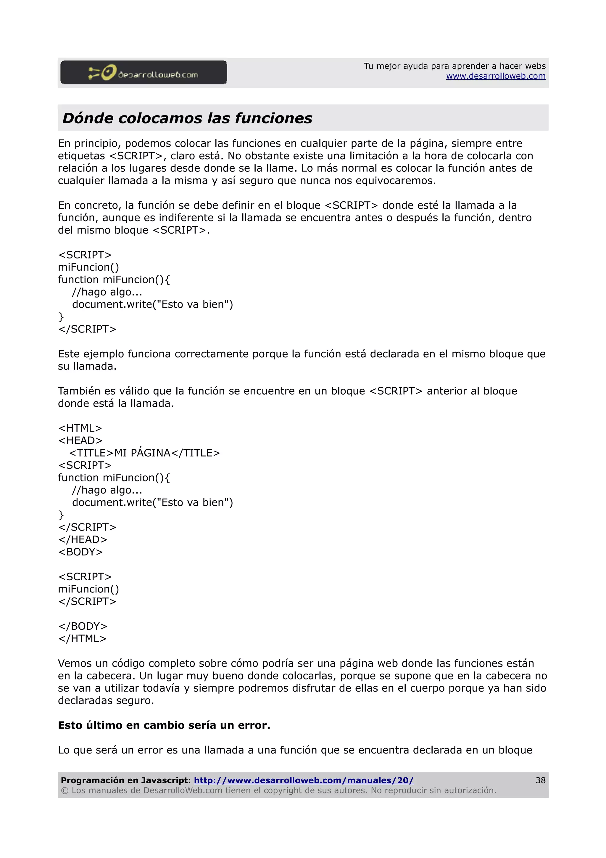 Tu mejor ayuda para aprender a hacer webs
www.desarrolloweb.com
Dónde colocamos las funciones
En principio, podemos colocar las funciones en cualquier parte de la página, siempre entre
etiquetas <SCRIPT>, claro está. No obstante existe una limitación a la hora de colocarla con
relación a los lugares desde donde se la llame. Lo más normal es colocar la función antes de
cualquier llamada a la misma y así seguro que nunca nos equivocaremos.
En concreto, la función se debe definir en el bloque <SCRIPT> donde esté la llamada a la
función, aunque es indiferente si la llamada se encuentra antes o después la función, dentro
del mismo bloque <SCRIPT>.
<SCRIPT>
miFuncion()
function miFuncion(){
//hago algo...
document.write("Esto va bien")
}
</SCRIPT>
Este ejemplo funciona correctamente porque la función está declarada en el mismo bloque que
su llamada.
También es válido que la función se encuentre en un bloque <SCRIPT> anterior al bloque
donde está la llamada.
<HTML>
<HEAD>
<TITLE>MI PÁGINA</TITLE>
<SCRIPT>
function miFuncion(){
//hago algo...
document.write("Esto va bien")
}
</SCRIPT>
</HEAD>
<BODY>
<SCRIPT>
miFuncion()
</SCRIPT>
</BODY>
</HTML>
Vemos un código completo sobre cómo podría ser una página web donde las funciones están
en la cabecera. Un lugar muy bueno donde colocarlas, porque se supone que en la cabecera no
se van a utilizar todavía y siempre podremos disfrutar de ellas en el cuerpo porque ya han sido
declaradas seguro.
Esto último en cambio sería un error.
Lo que será un error es una llamada a una función que se encuentra declarada en un bloque
Programación en Javascript: http://www.desarrolloweb.com/manuales/20/
© Los manuales de DesarrolloWeb.com tienen el copyright de sus autores. No reproducir sin autorización.
38
 