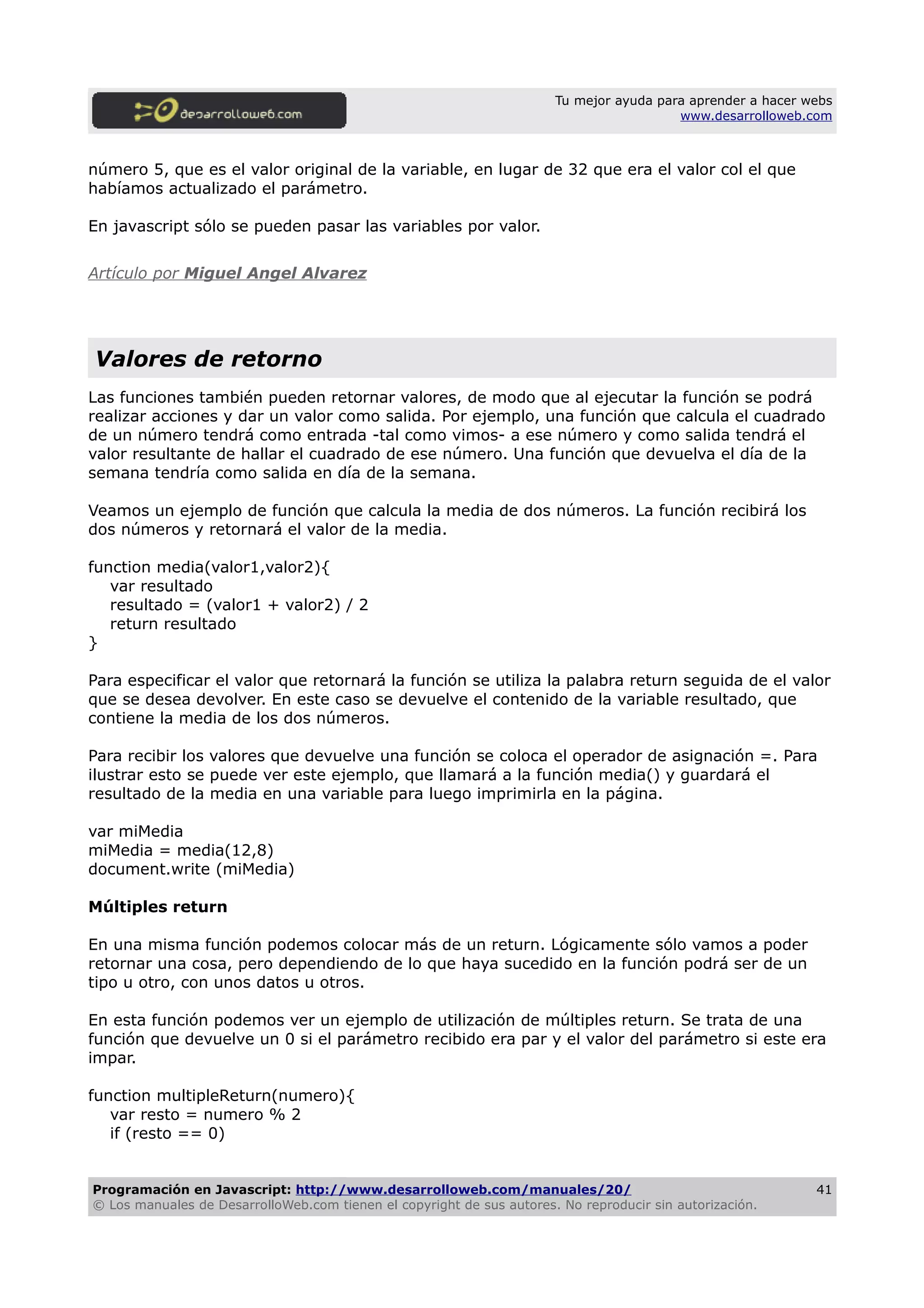 Tu mejor ayuda para aprender a hacer webs
www.desarrolloweb.com
número 5, que es el valor original de la variable, en lugar de 32 que era el valor col el que
habíamos actualizado el parámetro.
En javascript sólo se pueden pasar las variables por valor.
Artículo por Miguel Angel Alvarez
Valores de retorno
Las funciones también pueden retornar valores, de modo que al ejecutar la función se podrá
realizar acciones y dar un valor como salida. Por ejemplo, una función que calcula el cuadrado
de un número tendrá como entrada -tal como vimos- a ese número y como salida tendrá el
valor resultante de hallar el cuadrado de ese número. Una función que devuelva el día de la
semana tendría como salida en día de la semana.
Veamos un ejemplo de función que calcula la media de dos números. La función recibirá los
dos números y retornará el valor de la media.
function media(valor1,valor2){
var resultado
resultado = (valor1 + valor2) / 2
return resultado
}
Para especificar el valor que retornará la función se utiliza la palabra return seguida de el valor
que se desea devolver. En este caso se devuelve el contenido de la variable resultado, que
contiene la media de los dos números.
Para recibir los valores que devuelve una función se coloca el operador de asignación =. Para
ilustrar esto se puede ver este ejemplo, que llamará a la función media() y guardará el
resultado de la media en una variable para luego imprimirla en la página.
var miMedia
miMedia = media(12,8)
document.write (miMedia)
Múltiples return
En una misma función podemos colocar más de un return. Lógicamente sólo vamos a poder
retornar una cosa, pero dependiendo de lo que haya sucedido en la función podrá ser de un
tipo u otro, con unos datos u otros.
En esta función podemos ver un ejemplo de utilización de múltiples return. Se trata de una
función que devuelve un 0 si el parámetro recibido era par y el valor del parámetro si este era
impar.
function multipleReturn(numero){
var resto = numero % 2
if (resto == 0)
Programación en Javascript: http://www.desarrolloweb.com/manuales/20/
© Los manuales de DesarrolloWeb.com tienen el copyright de sus autores. No reproducir sin autorización.
41
 