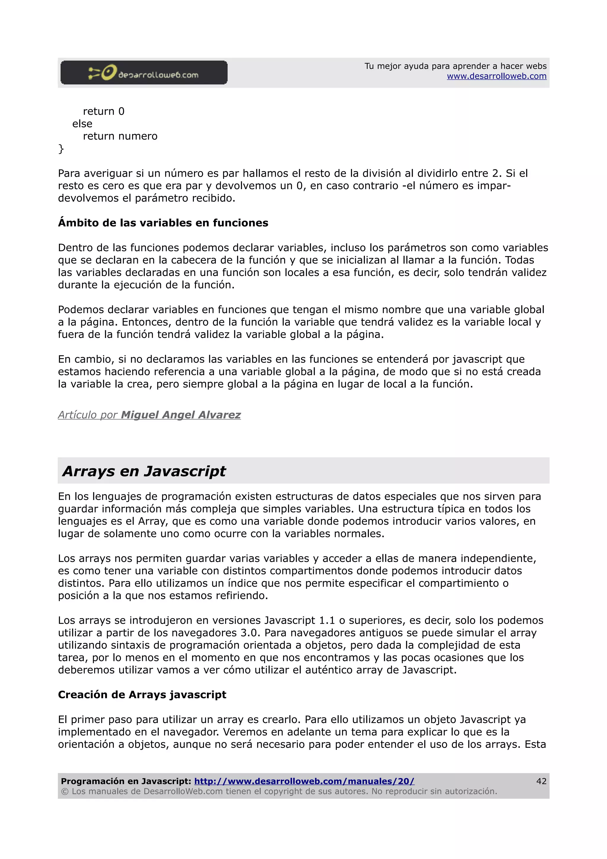 Tu mejor ayuda para aprender a hacer webs
www.desarrolloweb.com
return 0
else
return numero
}
Para averiguar si un número es par hallamos el resto de la división al dividirlo entre 2. Si el
resto es cero es que era par y devolvemos un 0, en caso contrario -el número es impar-
devolvemos el parámetro recibido.
Ámbito de las variables en funciones
Dentro de las funciones podemos declarar variables, incluso los parámetros son como variables
que se declaran en la cabecera de la función y que se inicializan al llamar a la función. Todas
las variables declaradas en una función son locales a esa función, es decir, solo tendrán validez
durante la ejecución de la función.
Podemos declarar variables en funciones que tengan el mismo nombre que una variable global
a la página. Entonces, dentro de la función la variable que tendrá validez es la variable local y
fuera de la función tendrá validez la variable global a la página.
En cambio, si no declaramos las variables en las funciones se entenderá por javascript que
estamos haciendo referencia a una variable global a la página, de modo que si no está creada
la variable la crea, pero siempre global a la página en lugar de local a la función.
Artículo por Miguel Angel Alvarez
Arrays en Javascript
En los lenguajes de programación existen estructuras de datos especiales que nos sirven para
guardar información más compleja que simples variables. Una estructura típica en todos los
lenguajes es el Array, que es como una variable donde podemos introducir varios valores, en
lugar de solamente uno como ocurre con la variables normales.
Los arrays nos permiten guardar varias variables y acceder a ellas de manera independiente,
es como tener una variable con distintos compartimentos donde podemos introducir datos
distintos. Para ello utilizamos un índice que nos permite especificar el compartimiento o
posición a la que nos estamos refiriendo.
Los arrays se introdujeron en versiones Javascript 1.1 o superiores, es decir, solo los podemos
utilizar a partir de los navegadores 3.0. Para navegadores antiguos se puede simular el array
utilizando sintaxis de programación orientada a objetos, pero dada la complejidad de esta
tarea, por lo menos en el momento en que nos encontramos y las pocas ocasiones que los
deberemos utilizar vamos a ver cómo utilizar el auténtico array de Javascript.
Creación de Arrays javascript
El primer paso para utilizar un array es crearlo. Para ello utilizamos un objeto Javascript ya
implementado en el navegador. Veremos en adelante un tema para explicar lo que es la
orientación a objetos, aunque no será necesario para poder entender el uso de los arrays. Esta
Programación en Javascript: http://www.desarrolloweb.com/manuales/20/
© Los manuales de DesarrolloWeb.com tienen el copyright de sus autores. No reproducir sin autorización.
42
 