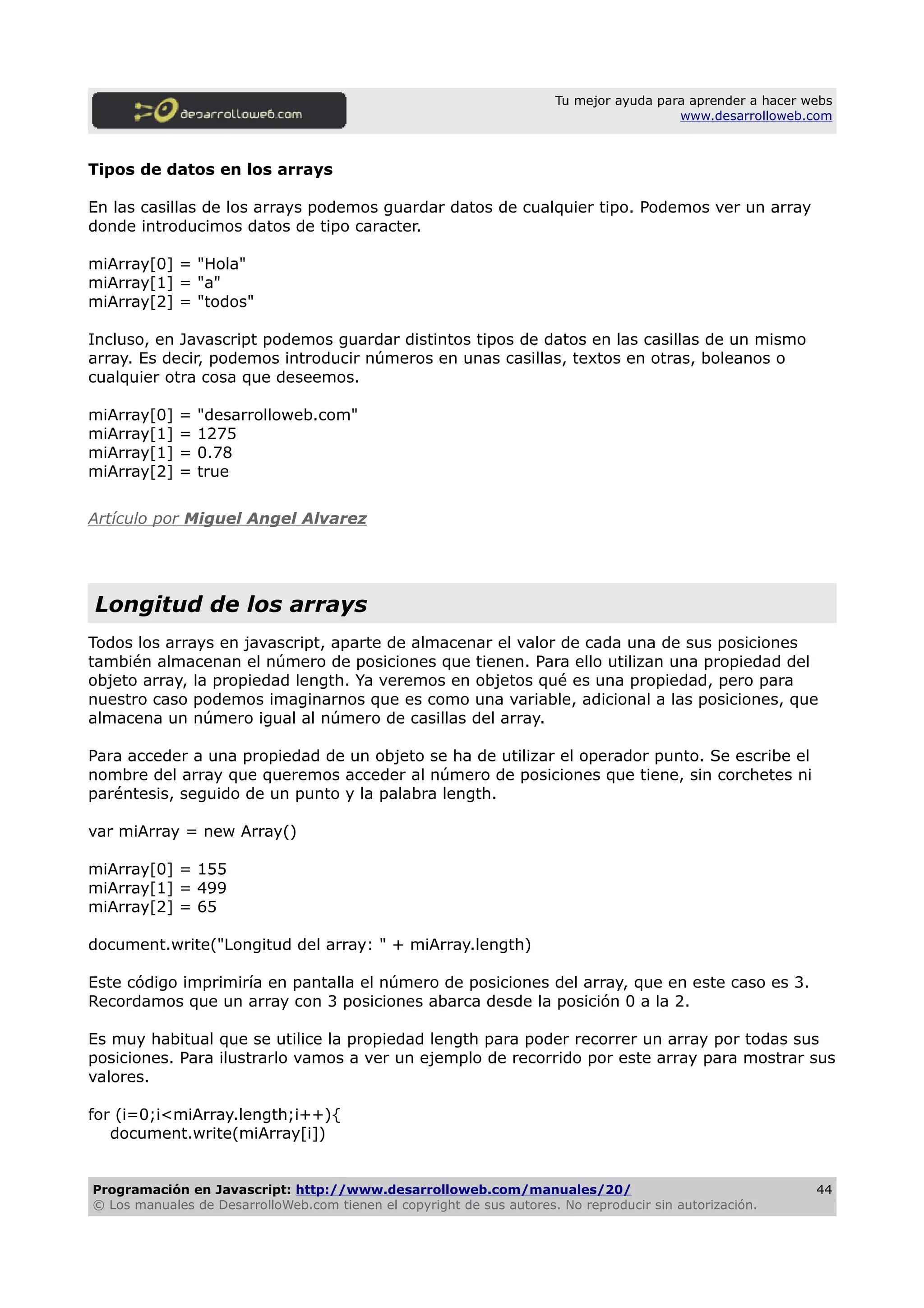 Tu mejor ayuda para aprender a hacer webs
www.desarrolloweb.com
Tipos de datos en los arrays
En las casillas de los arrays podemos guardar datos de cualquier tipo. Podemos ver un array
donde introducimos datos de tipo caracter.
miArray[0] = "Hola"
miArray[1] = "a"
miArray[2] = "todos"
Incluso, en Javascript podemos guardar distintos tipos de datos en las casillas de un mismo
array. Es decir, podemos introducir números en unas casillas, textos en otras, boleanos o
cualquier otra cosa que deseemos.
miArray[0] = "desarrolloweb.com"
miArray[1] = 1275
miArray[1] = 0.78
miArray[2] = true
Artículo por Miguel Angel Alvarez
Longitud de los arrays
Todos los arrays en javascript, aparte de almacenar el valor de cada una de sus posiciones
también almacenan el número de posiciones que tienen. Para ello utilizan una propiedad del
objeto array, la propiedad length. Ya veremos en objetos qué es una propiedad, pero para
nuestro caso podemos imaginarnos que es como una variable, adicional a las posiciones, que
almacena un número igual al número de casillas del array.
Para acceder a una propiedad de un objeto se ha de utilizar el operador punto. Se escribe el
nombre del array que queremos acceder al número de posiciones que tiene, sin corchetes ni
paréntesis, seguido de un punto y la palabra length.
var miArray = new Array()
miArray[0] = 155
miArray[1] = 499
miArray[2] = 65
document.write("Longitud del array: " + miArray.length)
Este código imprimiría en pantalla el número de posiciones del array, que en este caso es 3.
Recordamos que un array con 3 posiciones abarca desde la posición 0 a la 2.
Es muy habitual que se utilice la propiedad length para poder recorrer un array por todas sus
posiciones. Para ilustrarlo vamos a ver un ejemplo de recorrido por este array para mostrar sus
valores.
for (i=0;i<miArray.length;i++){
document.write(miArray[i])
Programación en Javascript: http://www.desarrolloweb.com/manuales/20/
© Los manuales de DesarrolloWeb.com tienen el copyright de sus autores. No reproducir sin autorización.
44
 