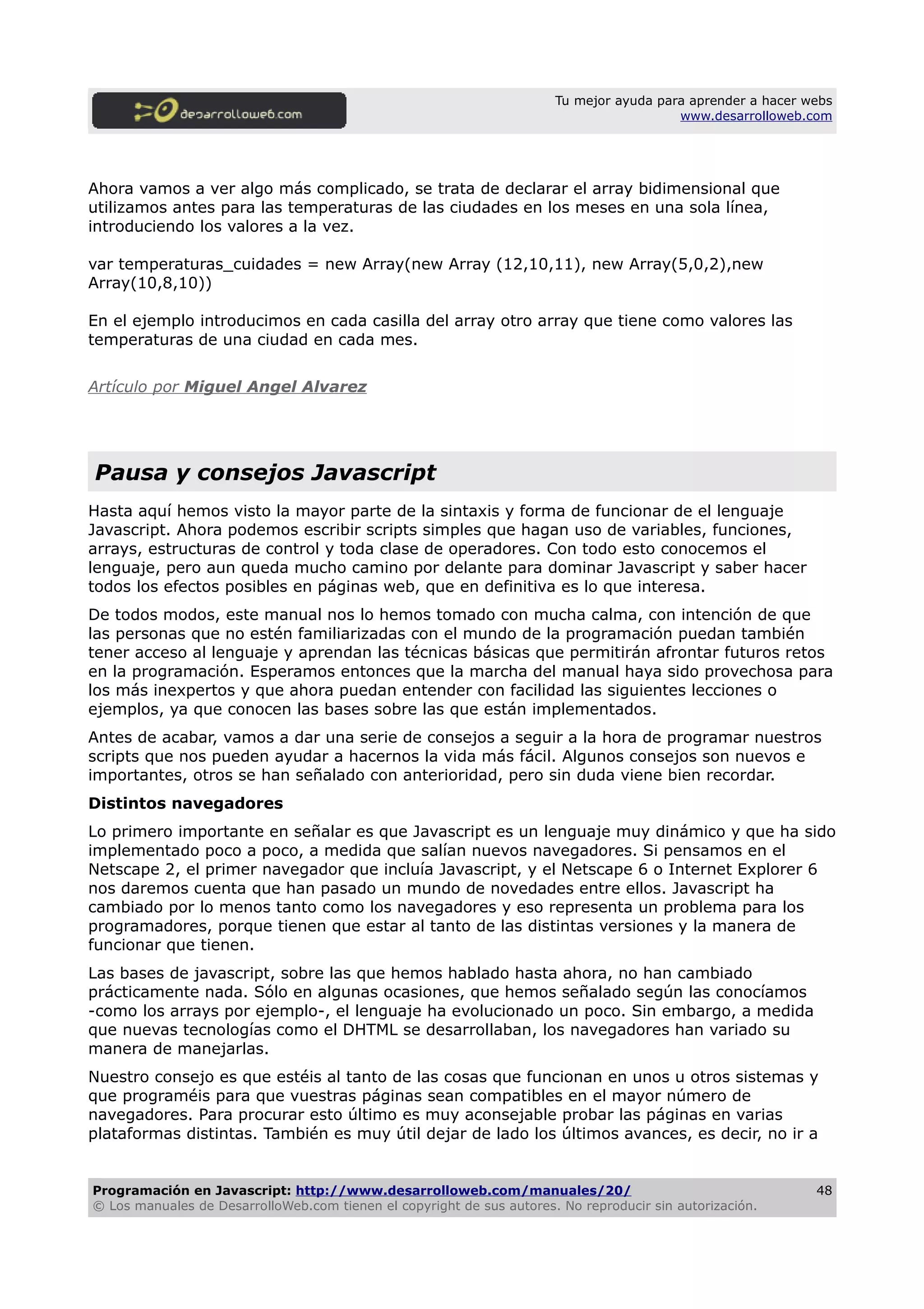 Tu mejor ayuda para aprender a hacer webs
www.desarrolloweb.com
Ahora vamos a ver algo más complicado, se trata de declarar el array bidimensional que
utilizamos antes para las temperaturas de las ciudades en los meses en una sola línea,
introduciendo los valores a la vez.
var temperaturas_cuidades = new Array(new Array (12,10,11), new Array(5,0,2),new
Array(10,8,10))
En el ejemplo introducimos en cada casilla del array otro array que tiene como valores las
temperaturas de una ciudad en cada mes.
Artículo por Miguel Angel Alvarez
Pausa y consejos Javascript
Hasta aquí hemos visto la mayor parte de la sintaxis y forma de funcionar de el lenguaje
Javascript. Ahora podemos escribir scripts simples que hagan uso de variables, funciones,
arrays, estructuras de control y toda clase de operadores. Con todo esto conocemos el
lenguaje, pero aun queda mucho camino por delante para dominar Javascript y saber hacer
todos los efectos posibles en páginas web, que en definitiva es lo que interesa.
De todos modos, este manual nos lo hemos tomado con mucha calma, con intención de que
las personas que no estén familiarizadas con el mundo de la programación puedan también
tener acceso al lenguaje y aprendan las técnicas básicas que permitirán afrontar futuros retos
en la programación. Esperamos entonces que la marcha del manual haya sido provechosa para
los más inexpertos y que ahora puedan entender con facilidad las siguientes lecciones o
ejemplos, ya que conocen las bases sobre las que están implementados.
Antes de acabar, vamos a dar una serie de consejos a seguir a la hora de programar nuestros
scripts que nos pueden ayudar a hacernos la vida más fácil. Algunos consejos son nuevos e
importantes, otros se han señalado con anterioridad, pero sin duda viene bien recordar.
Distintos navegadores
Lo primero importante en señalar es que Javascript es un lenguaje muy dinámico y que ha sido
implementado poco a poco, a medida que salían nuevos navegadores. Si pensamos en el
Netscape 2, el primer navegador que incluía Javascript, y el Netscape 6 o Internet Explorer 6
nos daremos cuenta que han pasado un mundo de novedades entre ellos. Javascript ha
cambiado por lo menos tanto como los navegadores y eso representa un problema para los
programadores, porque tienen que estar al tanto de las distintas versiones y la manera de
funcionar que tienen.
Las bases de javascript, sobre las que hemos hablado hasta ahora, no han cambiado
prácticamente nada. Sólo en algunas ocasiones, que hemos señalado según las conocíamos
-como los arrays por ejemplo-, el lenguaje ha evolucionado un poco. Sin embargo, a medida
que nuevas tecnologías como el DHTML se desarrollaban, los navegadores han variado su
manera de manejarlas.
Nuestro consejo es que estéis al tanto de las cosas que funcionan en unos u otros sistemas y
que programéis para que vuestras páginas sean compatibles en el mayor número de
navegadores. Para procurar esto último es muy aconsejable probar las páginas en varias
plataformas distintas. También es muy útil dejar de lado los últimos avances, es decir, no ir a
Programación en Javascript: http://www.desarrolloweb.com/manuales/20/
© Los manuales de DesarrolloWeb.com tienen el copyright de sus autores. No reproducir sin autorización.
48
 