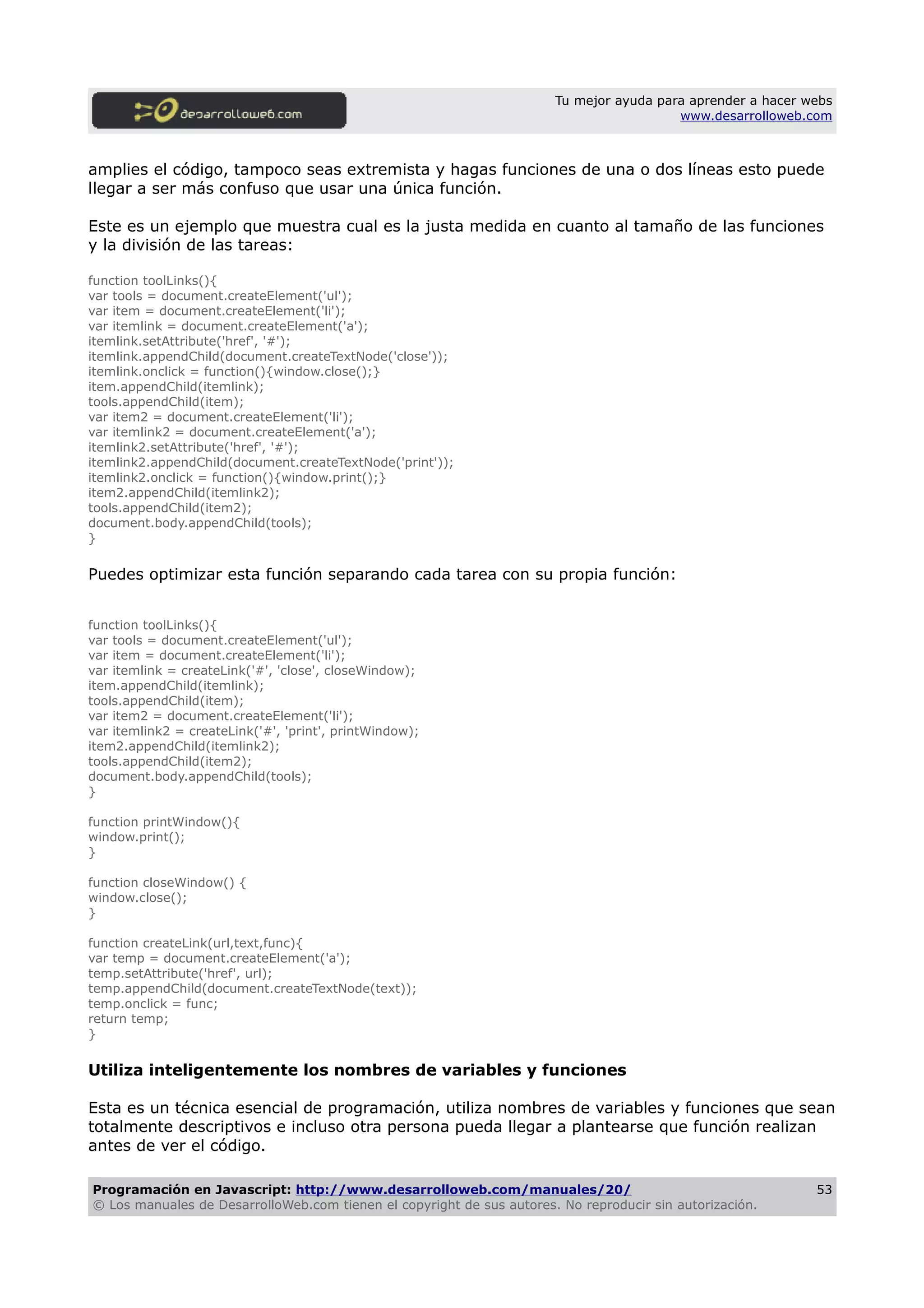 Tu mejor ayuda para aprender a hacer webs
www.desarrolloweb.com
amplies el código, tampoco seas extremista y hagas funciones de una o dos líneas esto puede
llegar a ser más confuso que usar una única función.
Este es un ejemplo que muestra cual es la justa medida en cuanto al tamaño de las funciones
y la división de las tareas:
function toolLinks(){
var tools = document.createElement('ul');
var item = document.createElement('li');
var itemlink = document.createElement('a');
itemlink.setAttribute('href', '#');
itemlink.appendChild(document.createTextNode('close'));
itemlink.onclick = function(){window.close();}
item.appendChild(itemlink);
tools.appendChild(item);
var item2 = document.createElement('li');
var itemlink2 = document.createElement('a');
itemlink2.setAttribute('href', '#');
itemlink2.appendChild(document.createTextNode('print'));
itemlink2.onclick = function(){window.print();}
item2.appendChild(itemlink2);
tools.appendChild(item2);
document.body.appendChild(tools);
}
Puedes optimizar esta función separando cada tarea con su propia función:
function toolLinks(){
var tools = document.createElement('ul');
var item = document.createElement('li');
var itemlink = createLink('#', 'close', closeWindow);
item.appendChild(itemlink);
tools.appendChild(item);
var item2 = document.createElement('li');
var itemlink2 = createLink('#', 'print', printWindow);
item2.appendChild(itemlink2);
tools.appendChild(item2);
document.body.appendChild(tools);
}
function printWindow(){
window.print();
}
function closeWindow() {
window.close();
}
function createLink(url,text,func){
var temp = document.createElement('a');
temp.setAttribute('href', url);
temp.appendChild(document.createTextNode(text));
temp.onclick = func;
return temp;
}
Utiliza inteligentemente los nombres de variables y funciones
Esta es un técnica esencial de programación, utiliza nombres de variables y funciones que sean
totalmente descriptivos e incluso otra persona pueda llegar a plantearse que función realizan
antes de ver el código.
Programación en Javascript: http://www.desarrolloweb.com/manuales/20/
© Los manuales de DesarrolloWeb.com tienen el copyright de sus autores. No reproducir sin autorización.
53
 