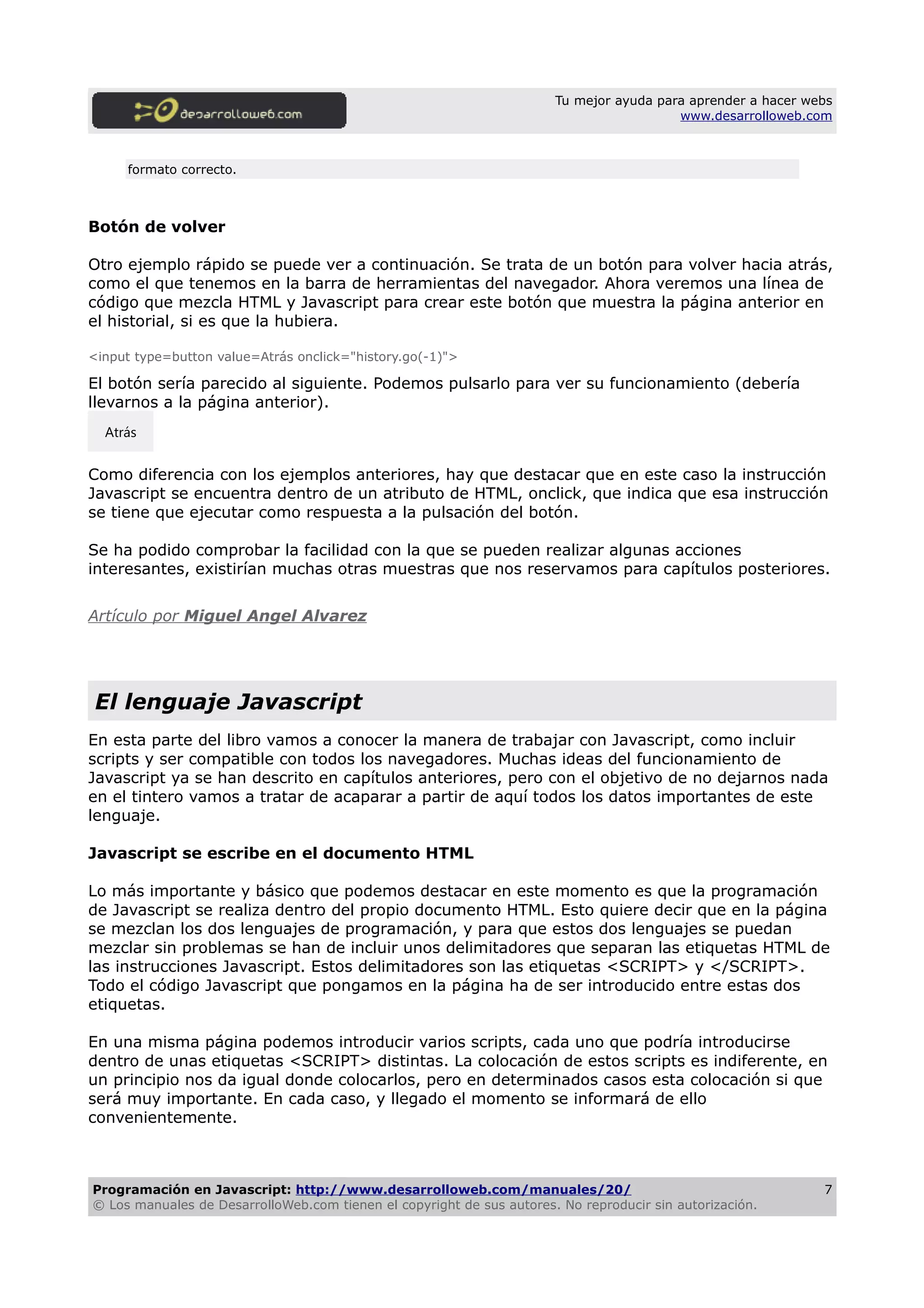 Tu mejor ayuda para aprender a hacer webs
www.desarrolloweb.com
formato correcto.
Botón de volver
Otro ejemplo rápido se puede ver a continuación. Se trata de un botón para volver hacia atrás,
como el que tenemos en la barra de herramientas del navegador. Ahora veremos una línea de
código que mezcla HTML y Javascript para crear este botón que muestra la página anterior en
el historial, si es que la hubiera.
<input type=button value=Atrás onclick="history.go(-1)">
El botón sería parecido al siguiente. Podemos pulsarlo para ver su funcionamiento (debería
llevarnos a la página anterior).
Como diferencia con los ejemplos anteriores, hay que destacar que en este caso la instrucción
Javascript se encuentra dentro de un atributo de HTML, onclick, que indica que esa instrucción
se tiene que ejecutar como respuesta a la pulsación del botón.
Se ha podido comprobar la facilidad con la que se pueden realizar algunas acciones
interesantes, existirían muchas otras muestras que nos reservamos para capítulos posteriores.
Artículo por Miguel Angel Alvarez
El lenguaje Javascript
En esta parte del libro vamos a conocer la manera de trabajar con Javascript, como incluir
scripts y ser compatible con todos los navegadores. Muchas ideas del funcionamiento de
Javascript ya se han descrito en capítulos anteriores, pero con el objetivo de no dejarnos nada
en el tintero vamos a tratar de acaparar a partir de aquí todos los datos importantes de este
lenguaje.
Javascript se escribe en el documento HTML
Lo más importante y básico que podemos destacar en este momento es que la programación
de Javascript se realiza dentro del propio documento HTML. Esto quiere decir que en la página
se mezclan los dos lenguajes de programación, y para que estos dos lenguajes se puedan
mezclar sin problemas se han de incluir unos delimitadores que separan las etiquetas HTML de
las instrucciones Javascript. Estos delimitadores son las etiquetas <SCRIPT> y </SCRIPT>.
Todo el código Javascript que pongamos en la página ha de ser introducido entre estas dos
etiquetas.
En una misma página podemos introducir varios scripts, cada uno que podría introducirse
dentro de unas etiquetas <SCRIPT> distintas. La colocación de estos scripts es indiferente, en
un principio nos da igual donde colocarlos, pero en determinados casos esta colocación si que
será muy importante. En cada caso, y llegado el momento se informará de ello
convenientemente.
Programación en Javascript: http://www.desarrolloweb.com/manuales/20/
© Los manuales de DesarrolloWeb.com tienen el copyright de sus autores. No reproducir sin autorización.
7
Atrás
 