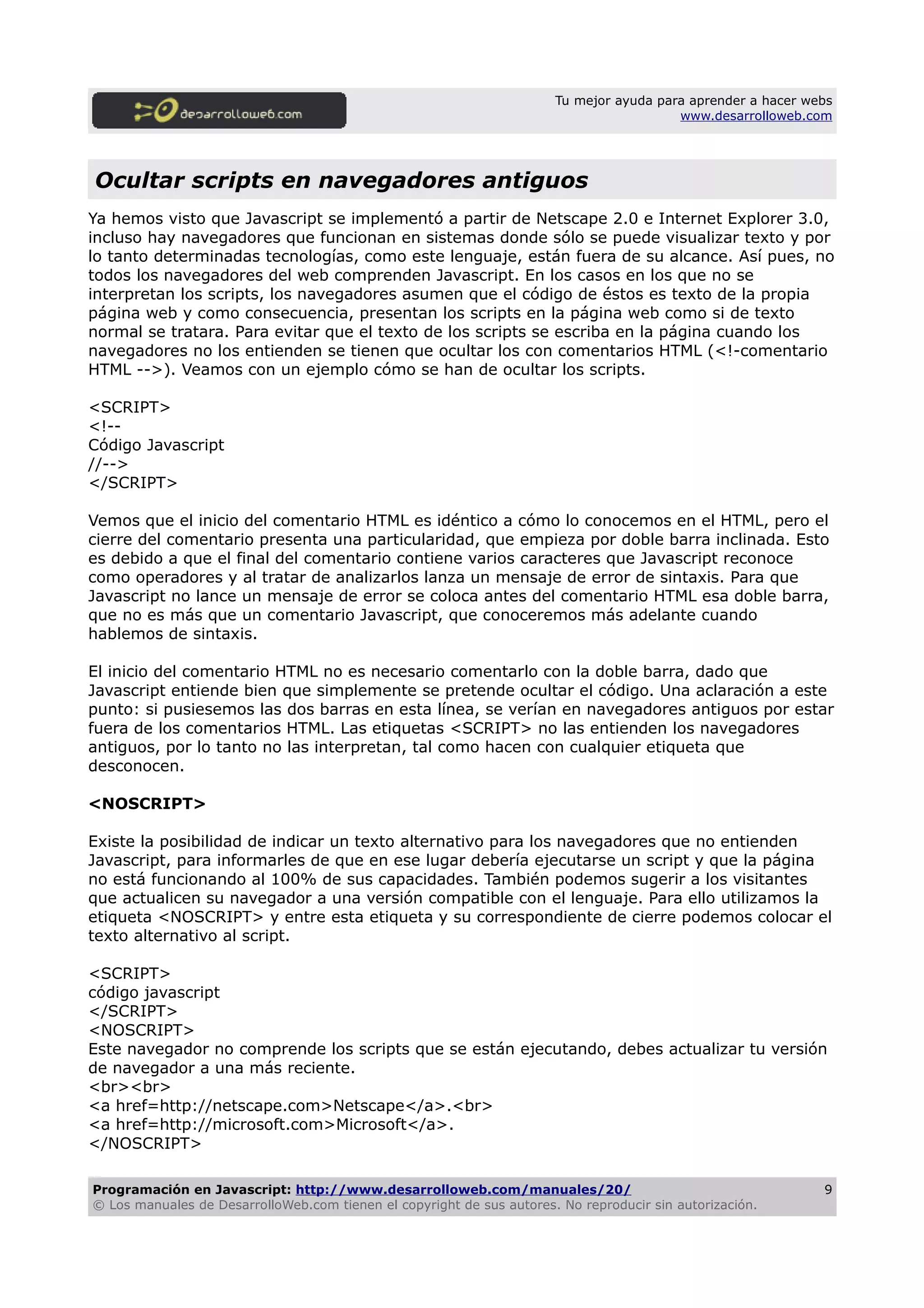 Tu mejor ayuda para aprender a hacer webs
www.desarrolloweb.com
Ocultar scripts en navegadores antiguos
Ya hemos visto que Javascript se implementó a partir de Netscape 2.0 e Internet Explorer 3.0,
incluso hay navegadores que funcionan en sistemas donde sólo se puede visualizar texto y por
lo tanto determinadas tecnologías, como este lenguaje, están fuera de su alcance. Así pues, no
todos los navegadores del web comprenden Javascript. En los casos en los que no se
interpretan los scripts, los navegadores asumen que el código de éstos es texto de la propia
página web y como consecuencia, presentan los scripts en la página web como si de texto
normal se tratara. Para evitar que el texto de los scripts se escriba en la página cuando los
navegadores no los entienden se tienen que ocultar los con comentarios HTML (<!-comentario
HTML -->). Veamos con un ejemplo cómo se han de ocultar los scripts.
<SCRIPT>
<!--
Código Javascript
//-->
</SCRIPT>
Vemos que el inicio del comentario HTML es idéntico a cómo lo conocemos en el HTML, pero el
cierre del comentario presenta una particularidad, que empieza por doble barra inclinada. Esto
es debido a que el final del comentario contiene varios caracteres que Javascript reconoce
como operadores y al tratar de analizarlos lanza un mensaje de error de sintaxis. Para que
Javascript no lance un mensaje de error se coloca antes del comentario HTML esa doble barra,
que no es más que un comentario Javascript, que conoceremos más adelante cuando
hablemos de sintaxis.
El inicio del comentario HTML no es necesario comentarlo con la doble barra, dado que
Javascript entiende bien que simplemente se pretende ocultar el código. Una aclaración a este
punto: si pusiesemos las dos barras en esta línea, se verían en navegadores antiguos por estar
fuera de los comentarios HTML. Las etiquetas <SCRIPT> no las entienden los navegadores
antiguos, por lo tanto no las interpretan, tal como hacen con cualquier etiqueta que
desconocen.
<NOSCRIPT>
Existe la posibilidad de indicar un texto alternativo para los navegadores que no entienden
Javascript, para informarles de que en ese lugar debería ejecutarse un script y que la página
no está funcionando al 100% de sus capacidades. También podemos sugerir a los visitantes
que actualicen su navegador a una versión compatible con el lenguaje. Para ello utilizamos la
etiqueta <NOSCRIPT> y entre esta etiqueta y su correspondiente de cierre podemos colocar el
texto alternativo al script.
<SCRIPT>
código javascript
</SCRIPT>
<NOSCRIPT>
Este navegador no comprende los scripts que se están ejecutando, debes actualizar tu versión
de navegador a una más reciente.
<br><br>
<a href=http://netscape.com>Netscape</a>.<br>
<a href=http://microsoft.com>Microsoft</a>.
</NOSCRIPT>
Programación en Javascript: http://www.desarrolloweb.com/manuales/20/
© Los manuales de DesarrolloWeb.com tienen el copyright de sus autores. No reproducir sin autorización.
9
 