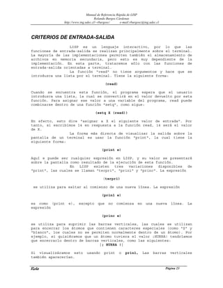 Manual de Referencia Rápida de LISP
Rolando Burgos Cárdenas
http://www.ing.udec.cl/~rburgosc/ e-mail:rburgosc@ing.udec.cl
Rola Página 23
CRITERIOS DE ENTRADA-SALIDA
LISP es un lenguaje interactivo, por lo que las
funciones de entrada-salida se realizan principalmente sobre el terminal.
La mayoría de las implementaciones permiten también el almacenamiento de
archivos en memoria secundaria, pero esto es muy dependiente de la
implementación. En esta parte, trataremos sólo con las funciones de
entrada-salida orientadas a terminal.
La función "read" no tiene argumentos y hace que se
introduzca una lista por el terminal. Tiene la siguiente forma:
(read)
Cuando se encuentra esta función, el programa espera que el usuario
introduzca una lista, la cual se convertirá en el valor devuelto por esta
función. Para asignar ese valor a una variable del programa, read puede
combinarse dentro de una función "setq", como sigue:
(setq X (read))
En efecto, esto dice "asignar a X el siguiente valor de entrada". Por
tanto, si escribimos 14 en respuesta a la función read, 14 será el valor
de X.
La forma más directa de visualizar la salida sobre la
pantalla de un terminal es usar la función "print", la cual tiene la
siguiente forma:
(print e)
Aquí e puede ser cualquier expresión en LISP, y su valor se presentará
sobre la pantalla como resultado de la ejecución de esta función.
En LISP existen tres variaciones disponibles de
"print", las cuales se llaman "terpri", "prin1" y "princ". La expresión
(terpri)
se utiliza para saltar al comienzo de una nueva línea. La expresión
(prin1 e)
es como (print e), excepto que no comienza en una nueva línea. La
expresión
(princ e)
se utiliza para suprimir las barras verticales, las cuales se utilizan
para encerrar los átomos que contienen caracteres especiales (como "$" y
"blanco", los cuales no se permiten normalmente dentro de un átomo). Por
ejemplo, si quisiéramos que un átomo tuviera el valor ¡HURRA! tendríamos
que encerrarlo dentro de barras verticales, como las siguientes:
|¡ HURRA !|
Si visualizáramos esto usando print o prin1, Las barras verticales
también aparecerían.
 