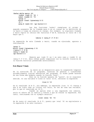 Manual de Referencia Rápida de LISP
Rolando Burgos Cárdenas
http://www.ing.udec.cl/~rburgosc/ e-mail:rburgosc@ing.udec.cl
Rola Página 29
(defun while macro (P)
(subst (cadr P) 'X) (
subst (caddr P) 'Y)
(prog ()
bucle (cond ((greaterp X 0)
(Y (
setq X (subl X)) (go bucle)))))
Las dos funciones "subst" reemplazan al primer y
segundo argumento de la llamada para X en el cuerpo de la definición de
la macro y luego se ejecuta el cuerpo. Por ejemplo, la siguiente llamada
a macro repite el cálculo del factorial F de N, mientras el valor de I es
mayor que 0.
(while I (setq F (* F D))
La expansión de esta llamada a macro, cuando es ejecutada, aparece a
continuación
(prog ()
bucle (cond ((greaterp I 0)
((setq F (* F b)
(setq I (subl b)
(go bucle)))))
Observe que (cadr P) es I en este caso y (caddr P) es
(setq F (* F D). Este código puede compararse con la versión iterativa de
la función factorial presentada anteriormente.
Eval, Mapcar Y Aaply
La macro es un dispositivo para la suspensión temporal
de la ejecución de un programa, mientras se generan o transforman
automáticamente ciertas sentencias del programa. Lo mismo puede hacerse
de una forma más modesta usando la función "eval".
Eval es la función opuesta de "quote", en el siguiente
sentido. Si una variable X tiene el valor (A B), entonces la expresión
(list X 'C)
da el resultado (A B C). Sin embargo, la expresión (list 'X 'C) fuerza a
que X se trate como un literal sin valor, en vez de como una variable,
por lo que el resultado es (X C).
Cuando se aplica eval a una expresión con comilla,
anula el efecto de la comilla y fuerza a que se evalúe la expresión. Por
tanto, continuando con el ejemplo anterior:
(list (eval 'X) 'C)
da de nuevo el resultado (A B C), puesto que (eval 'X) es equivalente a
la expresión X en este contexto.
 