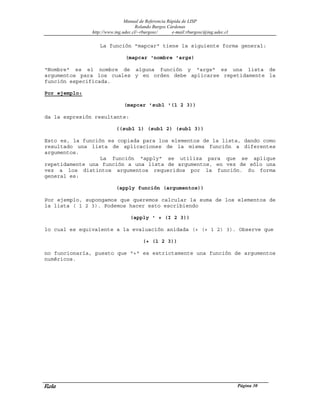 Manual de Referencia Rápida de LISP
Rolando Burgos Cárdenas
http://www.ing.udec.cl/~rburgosc/ e-mail:rburgosc@ing.udec.cl
Rola Página 30
La función "mapcar" tiene la siguiente forma general:
(mapcar 'nombre 'args)
"Nombre" es el nombre de alguna función y "args" es una lista de
argumentos para los cuales y en orden debe aplicarse repetidamente la
función especificada.
Por ejemplo:
(mapcar 'subl '(1 2 3))
da la expresión resultante:
((subl 1) (subl 2) (subl 3))
Esto es, la función es copiada para los elementos de la lista, dando como
resultado una lista de aplicaciones de la misma función a diferentes
argumentos.
La función "apply" se utiliza para que se aplique
repetidamente una función a una lista de argumentos, en vez de sólo una
vez a los distintos argumentos requeridos por la función. Su forma
general es:
(apply función (argumentos))
Por ejemplo, supongamos que queremos calcular la suma de los elementos de
la lista ( 1 2 3). Podemos hacer esto escribiendo
(apply ' + (I 2 3))
lo cual es equivalente a la evaluación anidada (+ (+ 1 2) 3). Observe que
(+ (1 2 3))
no funcionaría, puesto que "+" es estrictamente una función de argumentos
numéricos.
 