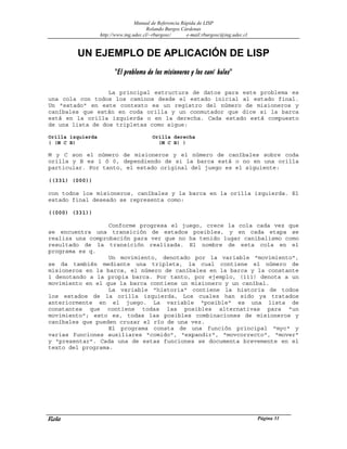 Manual de Referencia Rápida de LISP
Rolando Burgos Cárdenas
http://www.ing.udec.cl/~rburgosc/ e-mail:rburgosc@ing.udec.cl
Rola Página 31
UN EJEMPLO DE APLICACIÓN DE LISP
"El problema de los misioneros y los caní bales"
La principal estructura de datos para este problema es
una cola con todos los caminos desde el estado inicial al estado final.
Un "estado" en este contexto es un registro del número de misioneros y
caníbales que están en coda orilla y un conmutador que dice si la barca
está en la orilla izquierda o en la derecha. Cada estado está compuesto
de una lista de dos tripletas como sigue:
Orilla izquierda Orilla derecha
( (M C B) (M C B) )
M y C son el número de misioneros y el número de caníbales sobre coda
orilla y B es 1 ó 0, dependiendo de si la barca está o no en una orilla
particular. Por tanto, el estado original del juego es el siguiente:
((331) (000))
con todos los misioneros, caníbales y la barca en la orilla izquierda. El
estado final deseado se representa como:
((000) (331))
Conforme progresa el juego, crece la cola cada vez que
se encuentra una transición de estados posibles, y en cada etapa se
realiza una comprobación para ver que no ha tenido lugar canibalismo como
resultado de la transición realizada. El nombre de esta cola en el
programa es q.
Un movimiento, denotado por la variable "movimiento",
se da también mediante una tripleta, la cual contiene el número de
misioneros en la barca, el número de caníbales en la barca y la constante
1 denotando a la propia barca. Por tanto, por ejemplo, (111) denota a un
movimiento en el que la barca contiene un misionero y un caníbal.
La variable "historia" contiene la historia de todos
los estados de la orilla izquierda, Los cuales han sido ya tratados
anteriormente en el juego. La variable "posible" es una lista de
constantes que contiene todas las posibles alternativas para "un
movimiento"; esto es, todas las posibles combinaciones de misioneros y
caníbales que pueden cruzar el río de una vez.
El programa consta de una función principal "myc" y
varias funciones auxiliares "comido", "expandir", "movcorrecto", "mover"
y "presentar". Cada una de estas funciones se documenta brevemente en el
texto del programa.
 