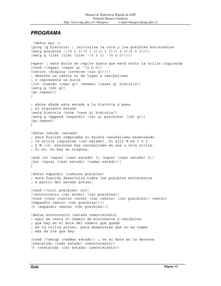 Manual de Referencia Rápida de LISP
Rolando Burgos Cárdenas
http://www.ing.udec.cl/~rburgosc/ e-mail:rburgosc@ing.udec.cl
Rola Página 32
PROGRAMA
(defun myc ()
(prog (q historia) ; inicializa la cola y los posibles movimientos
(setq posibles '((O 2 1)(0 1 1)(1 1 1)(1 0 1)(2 0 1))))
(setq q (list (list (list '(3 3 1) '(O O O)))))
repeat ; este bucle se repite hasta que está vacía la orilla izquierda
(cond ((equal (caaar q) '(O O O))
(return (display (reverse (car q)))))
; desecha un camino si da lugar a canibalismo
; o representa un bucle
((or (comido (caar q)) (member (casar q) historia))
(setq q (cdr q))
(go repeat))
)
; ahora añade este estado a la historia y pasa
; al siguiente estado
(setq historia (cons (caar q) historia))
(setq q (append (expandir (car q) posibles) (cdr q)))
(go repeat)
]
(defun comido (estado)
; esta función comprueba si existe canibalismo examinando
; la orilla izquierda (car estado). Si allí M es 1 0 2
; y M <>C, entonces hay canibalismo en una u otra orilla.
; Si no, no hay en ninguna.
(and (or (equal (caar estado) 1) (equal (caar estado) 2))
(not (equal (caar estado) (cadar estado)))
]
(defun expandir (caminos posibles)
; esta función desarrolla todos los posibles movimientos
; a partir del estado actual.
(cond ((null posibles) nil)
((movcorrecto (car mover) (car posibles))
(cons (cons (camino (mover (car camino) (car posibles)) camino)
(expandir camino (cdr posibles))))
(t (expandir camino (cdr posibles)))
(defun movcorrecto (estado unmovimiento)
; aquí se resta el número de misioneros y caníbales
; que hay en el bote del número que queda
; en la orilla actual, para asegurarse que no se cogen
; más de los que hay.
(cond ((zerop (caddar estado)) ; ve si bate en la derecha
(restatodo (cadr estado) unmovimiento))
(t (restatodo (car estado) unmovimiento))
 