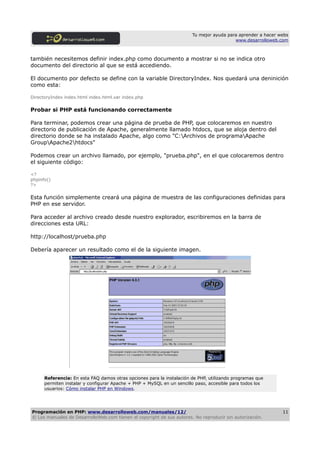 Tu mejor ayuda para aprender a hacer webs
                                                                                         www.desarrolloweb.com



también necesitemos definir index.php como documento a mostrar si no se indica otro
documento del directorio al que se está accediendo.

El documento por defecto se define con la variable DirectoryIndex. Nos quedará una deninición
como esta:

DirectoryIndex index.html index.html.var index.php

Probar si PHP está funcionando correctamente

Para terminar, podemos crear una página de prueba de PHP, que colocaremos en nuestro
directorio de publicación de Apache, generalmente llamado htdocs, que se aloja dentro del
directorio donde se ha instalado Apache, algo como "C:Archivos de programaApache
GroupApache2htdocs"

Podemos crear un archivo llamado, por ejemplo, "prueba.php", en el que colocaremos dentro
el siguiente código:

<?
phpinfo()
?>

Esta función simplemente creará una página de muestra de las configuraciones definidas para
PHP en ese servidor.

Para acceder al archivo creado desde nuestro explorador, escribiremos en la barra de
direcciones esta URL:

http://localhost/prueba.php

Debería aparecer un resultado como el de la siguiente imagen.




      Referencia: En esta FAQ damos otras opciones para la instalación de PHP, utilizando programas que
      permiten instalar y configurar Apache + PHP + MySQL en un sencillo paso, accesible para todos los
      usuarios: Cómo instalar PHP en Windows.




Programación en PHP: www.desarrolloweb.com/manuales/12/                                                      11
© Los manuales de DesarrolloWeb.com tienen el copyright de sus autores. No reproducir sin autorización.
 