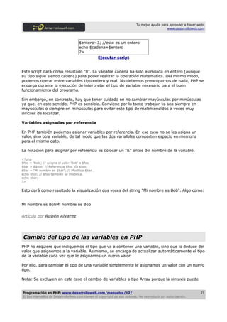 Tu mejor ayuda para aprender a hacer webs
                                                                                         www.desarrolloweb.com



                                    $entero=3; //esto es un entero
                                    echo $cadena+$entero
                                    ?>
                                             Ejecutar script


Este script dará como resultado "8". La variable cadena ha sido asimilada en entero (aunque
su tipo sigue siendo cadena) para poder realizar la operación matemática. Del mismo modo,
podemos operar entre variables tipo entero y real. No debemos preocuparnos de nada, PHP se
encarga durante la ejecución de interpretar el tipo de variable necesario para el buen
funcionamiento del programa.

Sin embargo, en contraste, hay que tener cuidado en no cambiar mayúsculas por minúsculas
ya que, en este sentido, PHP es sensible. Conviene por lo tanto trabajar ya sea siempre en
mayúsculas o siempre en minúsculas para evitar este tipo de malentendidos a veces muy
difíciles de localizar.

Variables asignadas por referencia

En PHP también podemos asignar variables por referencia. En ese caso no se les asigna un
valor, sino otra variable, de tal modo que las dos varialbles comparten espacio en memoria
para el mismo dato.

La notación para asignar por referencia es colocar un "&" antes del nombre de la variable.

<?php
$foo = 'Bob'; // Asigna el valor 'Bob' a $foo
$bar = &$foo; // Referencia $foo vía $bar.
$bar = "Mi nombre es $bar"; // Modifica $bar...
echo $foo; // $foo también se modifica.
echo $bar;
?>

Esto dará como resultado la visualización dos veces del string "Mi nombre es Bob". Algo como:


Mi nombre es BobMi nombre es Bob


Artículo por Rubén Alvarez




 Cambio del tipo de las variables en PHP
PHP no requiere que indiquemos el tipo que va a contener una variable, sino que lo deduce del
valor que asignemos a la variable. Asimismo, se encarga de actualizar automáticamente el tipo
de la variable cada vez que le asignamos un nuevo valor.

Por ello, para cambiar el tipo de una variable simplemente le asignamos un valor con un nuevo
tipo.

Nota: Se excluyen en este caso el cambio de variables a tipo Array porque la sintaxis puede


Programación en PHP: www.desarrolloweb.com/manuales/12/                                                      21
© Los manuales de DesarrolloWeb.com tienen el copyright de sus autores. No reproducir sin autorización.
 