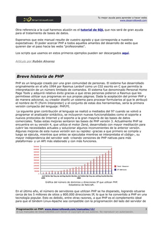 Tu mejor ayuda para aprender a hacer webs
                                                                                          www.desarrolloweb.com



Otra referencia a la cual haremos alusión es el tutorial de SQL que nos será de gran ayuda
para el tratamiento de bases de datos.

Esperamos que este manual resulte de vuestro agrado y que corresponda a nuestras
expectativas: El poder acercar PHP a todos aquellos amantes del desarrollo de webs que
quieren dar el paso hacia las webs "profesionales".

Los scripts que usamos en estos primeros ejemplos pueden ser descargados aquí.


Artículo por Rubén Alvarez




Breve historia de PHP
PHP es un lenguaje creado por una gran comunidad de personas. El sistema fue desarrollado
originalmente en el año 1994 por Rasmus Lerdorf como un CGI escrito en C que permitía la
interpretación de un número limitado de comandos. El sistema fue denominado Personal Home
Page Tools y adquirió relativo éxito gracias a que otras personas pidieron a Rasmus que les
permitiese utilizar sus programas en sus propias páginas. Dada la aceptación del primer PHP y
de manera adicional, su creador diseñó un sistema para procesar formularios al que le atribuyó
el nombre de FI (Form Interpreter) y el conjunto de estas dos herramientas, sería la primera
versión compacta del lenguaje: PHP/FI.
 La siguiente gran contribución al lenguaje se realizó a mediados del 97 cuando se volvió a
programar el analizador sintáctico, se incluyeron nuevas funcionalidades como el soporte a
nuevos protocolos de Internet y el soporte a la gran mayoría de las bases de datos
comerciales. Todas estas mejoras sentaron las bases de PHP versión 3. Actualmente PHP se
encuentra en su versión 4, que utiliza el motor Zend, desarrollado con mayor meditación para
cubrir las necesidades actuales y solucionar algunos inconvenientes de la anterior versión.
Algunas mejoras de esta nueva versión son su rapidez -gracias a que primero se compila y
luego se ejecuta, mientras que antes se ejecutaba mientras se interpretaba el código-, su
mayor independencia del servidor web -creando versiones de PHP nativas para más
plataformas- y un API más elaborado y con más funciones.




                         Gráfica del número de dominios y direcciones IP que utilizan PHP.
                                             Estadística de Netcraft.

En el último año, el número de servidores que utilizan PHP se ha disparado, logrando situarse
cerca de los 5 millones de sitios y 800.000 direcciones IP, lo que le ha convertido a PHP en una
tecnología popular. Esto es debido, entre otras razones, a que PHP es el complemento ideal
para que el tándem Linux-Apache sea compatible con la programación del lado del servidor de

Programación en PHP: www.desarrolloweb.com/manuales/12/                                                        3
© Los manuales de DesarrolloWeb.com tienen el copyright de sus autores. No reproducir sin autorización.
 