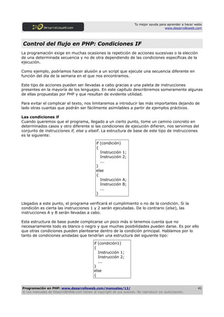 Tu mejor ayuda para aprender a hacer webs
                                                                                         www.desarrolloweb.com




Control del flujo en PHP: Condiciones IF
La programación exige en muchas ocasiones la repetición de acciones sucesivas o la elección
de una determinada secuencia y no de otra dependiendo de las condiciones específicas de la
ejecución.

Como ejemplo, podríamos hacer alusión a un script que ejecute una secuencia diferente en
función del día de la semana en el que nos encontramos.

Este tipo de acciones pueden ser llevadas a cabo gracias a una paleta de instrucciones
presentes en la mayoría de los lenguajes. En este capítulo describiremos someramente algunas
de ellas propuestas por PHP y que resultan de evidente utilidad.

Para evitar el complicar el texto, nos limitaremos a introducir las más importantes dejando de
lado otras cuantas que podrán ser fácilmente asimilables a partir de ejemplos prácticos.

Las condiciones if
Cuando queremos que el programa, llegado a un cierto punto, tome un camino concreto en
determinados casos y otro diferente si las condiciones de ejecución difieren, nos servimos del
conjunto de instrucciones if, else y elseif. La estructura de base de este tipo de instrucciones
es la siguiente:

                                               if (condición)
                                               {
                                                  Instrucción   1;
                                                  Instrucción   2;
                                                  ...
                                               }
                                               else
                                               {
                                                  Instrucción   A;
                                                  Instrucción   B;
                                                  ...
                                               }

Llegados a este punto, el programa verificará el cumplimiento o no de la condición. Si la
condición es cierta las instrucciones 1 y 2 serán ejecutadas. De lo contrario (else), las
instrucciones A y B serán llevadas a cabo.

Esta estructura de base puede complicarse un poco más si tenemos cuenta que no
necesariamente todo es blanco o negro y que muchas posibilidades pueden darse. Es por ello
que otras condiciones pueden plantearse dentro de la condición principal. Hablamos por lo
tanto de condiciones anidadas que tendrían una estructura del siguiente tipo:

                                             if (condición1)
                                             {
                                                Instrucción 1;
                                                Instrucción 2;
                                                ...
                                             }
                                             else
                                             {


Programación en PHP: www.desarrolloweb.com/manuales/12/                                                      41
© Los manuales de DesarrolloWeb.com tienen el copyright de sus autores. No reproducir sin autorización.
 
